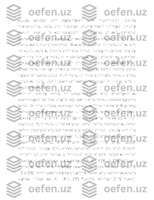 vujudga   keladigan   tizim   trayektoriyasini   topish   muammosidir.   Iqtisodiy
muvozanatning,   odatda,   aniq   ifodalangan   umumiy   mezoni   bo‘lmaydi.   Umumiy
mezonni   izlash   o   ‘z   xatti-harakatlarini   optimallashga   urinuvchi   elementlar
(qatnashchilar)   ning   m   unosabatlari   m   exanizm   ini   shakllanishga   bog‘liq   boTgan
boshqa   vazifa   bilan   almashtiriladi.   Muvozanat   modellari   bir   mahsulotli   va   ko‘p
mahsulotli,   statik   va   dinamik   ko‘rinishda   bo‘ladi.   Bunday   m   odellarda   iqtisodiy
tizim   ning   ijtim   oiy   mahsuloti   m   akrodarajada   ishlab   chiqarish   va   taqsimlash
tarzidagi   xatti-harakati   sifatida   bayon   qilinadi.   Bir   mahsulotli   sxemada   bir   xil
turdagi mahsulotdan ayni bir vaqtda mehnat predmeti va iste’mol predmeti tarzida
foydalanish nazarda tutiladi. K o‘p mahsulotli modelda bir necha mahsulot ko‘zda
tutiladi   va   bunda   ulam   i   taksimlash   sxemasi   ko‘zlangan   m   o'ljalga   ko‘ra   o
‘zgartirilishi mumkin. 
Biron-bir   iqtisodiy   tizimda   bir   turdagi   mahsulot   ishlab   chiqarilyapti   va
taqsimlanayapti deb faraz qilaylik. Reja davri boshida mahsulot zaxirasi (aylamna
kapital   0>0   ning   borligiga   asoslangan   mahsulot   sarfining   intensivligi   X   ga   teng,
mehnatning   mavjud   resurslari   lining   L   intensivligida   sarflashni   ta   ’minlaydi.
Iqtisodiy   tizimning   chiqish   signali   (yalpi   mahsulotning   intensivligi)   Z   bilan
belgilanadi. Yalpi mahsulot intensivligidan qisman mehnat predmetlari va qisman
iste’moi predmetlari sifatidaS intensivligida iste’mol qilinadi. Iqtisodiy tizim ning
statsionar rejimini topish talab qilinsin. Bu davrda boshlang'ich /axiraining miqdori
o'zgarm   as   bo‘lganda,   ishlab   chiqarish   va   iste’molning   berilgan   darajasi
la’minlanadi.   Bunday   rejim,   so‘zsiz,   tashqaridan   qo'shim   cha   ishlab   chiqarish
omillarini   ¡alb   qilish   hisobiga   ta   ’minlanadi.   Ishlab   chiqarish   natijasi   va   omillari
o'rtasidagi   aloqa   lenglamasi   quyidagichayoziladi:   Z   =   /   (X,   L).   (24)   Sarflangan
mehnat   va   iste’molchilar   o'rtasidagi   teskari   aloqa   balans   nisbatida   beriladi:   C
=f(L). (25) Tizimning «chiqish» signali, ya’ni A nuqtasi uchun statik muvozanatlik
quyidagi   ifodaga   ega:   Z   =   X-C.   (26)   Yuqorida   keltirilgan   (1-3)   mustaqil 