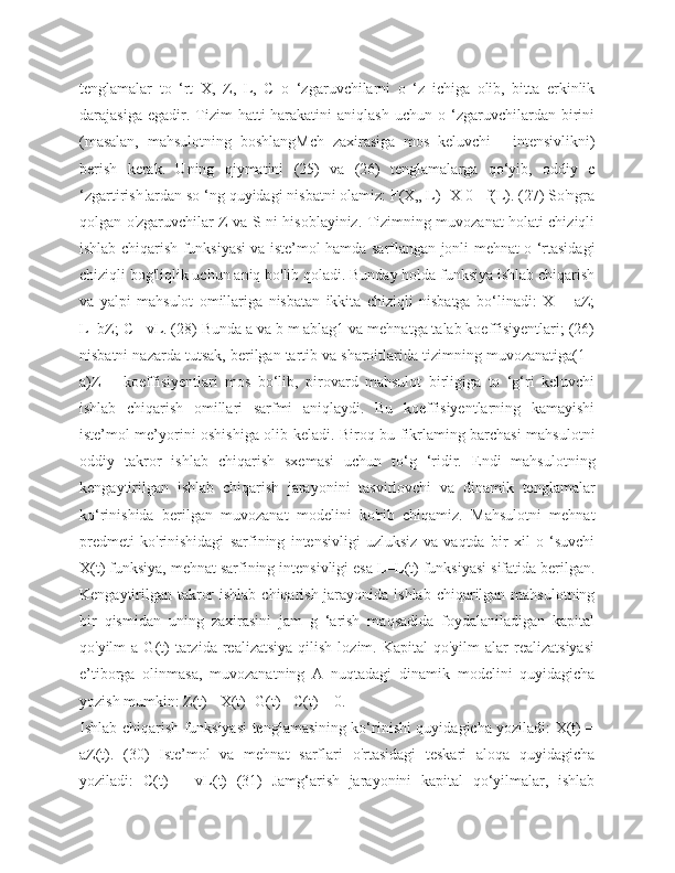 tenglamalar   to   ‘rt   X,   Z,   L,   C   o   ‘zgaruvchilarni   o   ‘z   ichiga   olib,   bitta   erkinlik
darajasiga   egadir.  Tizim   hatti-harakatini   aniqlash   uchun   o  ‘zgaruvchilardan  birini
(masalan,   mahsulotning   boshlangMch   zaxirasiga   mos   keluvchi   -   intensivlikni)
berish   kerak.   Uning   qiymatini   (25)   va   (26)   tenglamalarga   qo‘yib,   oddiy   c
‘zgartirish!ardan so ‘ng quyidagi nisbatni olamiz: F(X„ L) -X 0 =f(L). (27) So'ngra
qolgan o'zgaruvchilar Z va S ni hisoblayiniz. Tizimning muvozanat holati chiziqli
ishlab chiqarish funksiyasi va iste’mol hamda sarflangan jonli mehnat o ‘rtasidagi
chiziqli bog'liqlik uchun aniq bo'lib qoladi. Bunday holda funksiya ishlab chiqarish
va   yalpi   mahsulot   omillariga   nisbatan   ikkita   chiziqli   nisbatga   bo‘linadi:   X   =   aZ;
L=bZ; C =vL. (28) Bunda a va b m ablag1 va mehnatga talab koeffisiyentlari; (26)
nisbatni nazarda tutsak, berilgan tartib va sharoitlarida tizimning muvozanatiga(1 -
a)Z   =   koeffisiyentlari   mos   bo‘lib,   pirovard   mahsulot   birligiga   to   ‘g‘ri   keluvchi
ishlab   chiqarish   omillari   sarfmi   aniqlaydi.   Bu   koeffisiyentlarning   kamayishi
iste’mol me’yorini oshishiga olib keladi. Biroq bu fikrlaming barchasi mahsulotni
oddiy   takror   ishlab   chiqarish   sxemasi   uchun   to‘g   ‘ridir.   Endi   mahsulotning
kengaytirilgan   ishlab   chiqarish   jarayonini   tasvirlovchi   va   dinamik   tenglamalar
ko‘rinishida   berilgan   muvozanat   modelini   ko'rib   chiqamiz.   Mahsulotni   mehnat
predmeti   ko'rinishidagi   sarfining   intensivligi   uzluksiz   va   vaqtda   bir   xil   o   ‘suvchi
X(t) funksiya, mehnat sarfining intensivligi esa L=L(t) funksiyasi sifatida berilgan.
Kengaytirilgan takror  ishlab chiqarish jarayonida ishlab chiqarilgan mahsulotning
bir   qismidan   uning   zaxirasini   jam   g   ‘arish   maqsadida   foydalaniladigan   kapital
qo'yilm   a  G(t)  tarzida  realizatsiya   qilish   lozim.  Kapital   qo'yilm   alar   realizatsiyasi
e’tiborga   olinmasa,   muvozanatning   A   nuqtadagi   dinamik   modelini   quyidagicha
yozish mumkin: Z(t) - X(t) -G(t) - C(t) = 0. 
Ishlab chiqarish funksiyasi tenglamasining ko‘rinishi quyidagicha yoziladi: X(t) =
aZ(t).   (30)   Iste’mol   va   mehnat   sarflari   o'rtasidagi   teskari   aloqa   quyidagicha
yoziladi:   C(t)   =   vL(t)   (31)   Jamg‘arish   jarayonini   kapital   qo‘yilmalar,   ishlab 