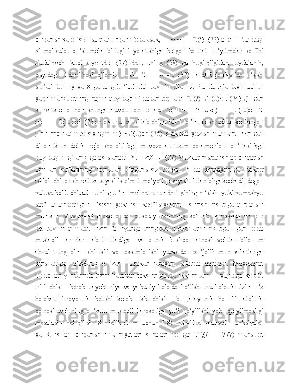 chiqarish va o ‘sish su r’ati orqali ifodalasak, — ~ ~ I = G(í). (32) a di ' ' Bundagi
K   mahsulot   qo‘shimcha   birligini   yaratishiga   ketgan   kapital   qo‘yilmalar   sarfíni
ifodalovchi   koeffisiyentdir.   (27)   dan,   uning   (28)   ga   bogiiqligidan   foydalanib,
quyidagi ifodani hosil qilamiz: — G - C - — ~ = 0. (33) a a dt Reja davrida o ‘sish
sur’ati   doimiy   va   X   ga   teng   bo‘ladi   deb   taxmin   qilamiz.   Bunda   reja   davri   uchun
yalpi  mahsulotning  hajmi   quyidagi  ifodadan topiladi:   G (/)=G  (0)e".  (34)  Qolgan
ko'rsatkichlar ham shunga muvofíq aniqlanadi: 2 ( 0 = — ^ : £ « ) = — G( 0)e"; C
(t) = — G( 0) e*. (35) n a a Bunda ishlab chiqarishni ta ’minlash uchun sarflangan
jonli   mehnat   intensivligini   m)=~G(0)eh   (36)   shaklida   yozish   mumkin.   Berilgan
dinamik   modelda   reja   sharoitidagi   muvozanat   tizim   parametrlari   o   ‘rtasidagi
quyidagi bog‘lanishga asoslanadi: Y. h ziZ L ' (37) Mazkur nisbat ishlab chiqarish
omillari   sarflarining   normalari   o‘zgarishsiz   qo'lgan   holda   kengaytirilgan   takror
ishlab chiqarish realizatsiyasi iste’mol me’yori pasayishi bilan birgakechadi, degan
xulosa kelib chiqadi. Uning o ‘mi mehnat unumdorligining o ‘sishi yoki xomashyo
sarfi   unumdorligini   o‘sish¡   yoki   ish   koeffisiyentini   oshirish   hisobiga   qoplanshi
mumkin.   Muvozanat   modellarida   iqtisodiy   tizimning   ko‘plab   qatnashchilari   bor
deb taxmin qilinadi. Tizim faoliyatiga uning tashqi talablarini hisobga oigan holda
mustaqil   qarorlar   qabul   qiladigan   va   bunda   boshqa   qatnashuvchilar   bilan   m
ahsulotning   alm   ashinishi   va   taksimlanishi   yuzasidan   xo‘jalik   munosabatlariga
kirishadigan   a’zolarni   o   ‘zaro   harakati   jarayoni   sifatida   qaraladi.   Muvozanat
modellari   yordamida   tizim   harakati   tekshirilganda   ikki   muammo   vujudga   keladi.
Birinchisi   -   kerak   trayektoriya   va   yakuniy   holatda   bo‘lish.   Bu   holatda   tizim   o‘z
harakati   jarayonida   kelishi   kerak.   Ikkinchisi   -   bu   jarayonda   har   bir   alohida
qatnashuvchining   o   ‘zaro   mustaqil   harakatiga   yo‘l   qo‘yilishi   yoki   qo‘yilmasligi
masalasini   hal   qilish.   X   o'jalik   tizimi   uchun   f[X)   individual   maqsadli   funksiyalar
va   R   ishlab   chiqarish   imkoniyatlari   sohalari   bo‘lgan   Jf,(/   =   ¡77?)   mahsulot 