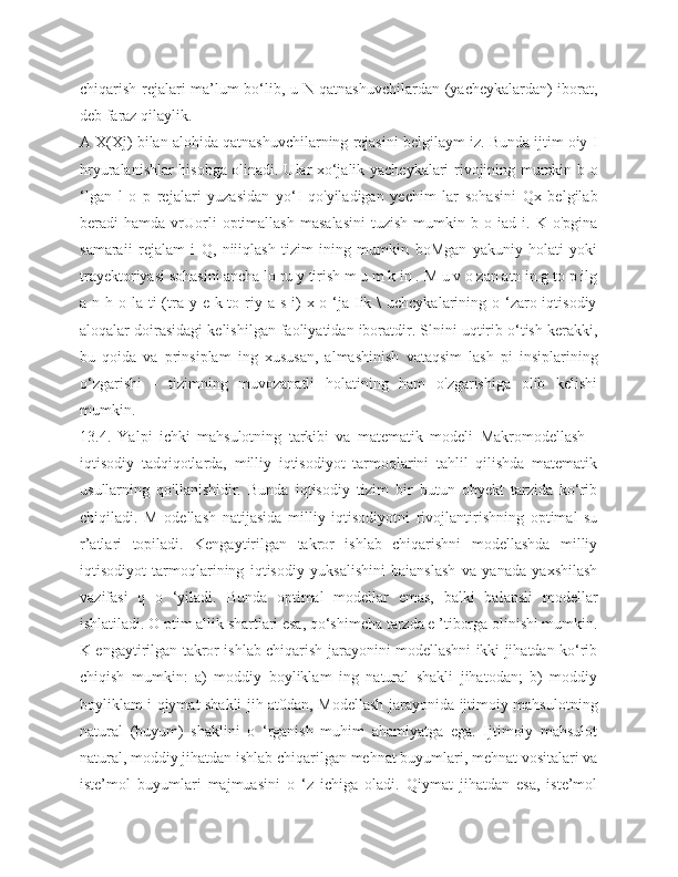 chiqarish rejalari ma’lum bo‘lib, u N qatnashuvchilardan (yacheykalardan) iborat,
deb faraz qilaylik.
A X(Xj) bilan alohida qatnashuvchilarning rejasini belgilaym iz. Bunda ijtim oiy I
hryuralanishlar hisobga olinadi. Ular xo‘jalik yacheykalari rivojining mumkin b o
‘lgan   l   o   p   rejalari   yuzasidan   yo‘I   qo'yiladigan   yechim   lar   sohasini   Qx   belgilab
beradi   hamda   vrUorli   optimallash   masalasini   tuzish   mumkin  b   o  iad   i.  K   o'pgina
samaraii   rejalam   i   Q,   niiiqlash   tizim   ining   mumkin   boMgan   yakuniy   holati   yoki
trayektoriyasi sohasini ancha lo ru y tirish m u m k in . M u v o zan atn in g to p ilg
a n h o la ti  (tra y e k to riy a s i)  x o ‘ja  Iik \  uchcykalarining o ‘zaro iqtisodiy
aloqalar doirasidagi kelishilgan faoliyatidan iboratdir. Slnini uqtirib o‘tish kerakki,
bu   qoida   va   prinsiplam   ing   xususan,   almashinish   vataqsim   lash   pi   insiplarining
o‘zgarishi   -   tizimning   muvozanatli   holatining   ham   o'zgarishiga   olib   kelishi
mumkin.
13.4.   Yalpi   ichki   mahsulotning   tarkibi   va   matematik   modeli   Makromodellash   -
iqtisodiy   tadqiqotlarda,   milliy   iqtisodiyot   tarmoqlarini   tahlil   qilishda   matematik
usullarning   qo'llanishidir.   Bunda   iqtisodiy   tizim   bir   butun   obyekt   tarzida   ko‘rib
chiqiladi.   M   odellash   natijasida   milliy   iqtisodiyotni   rivojlantirishning   optimal   su
r’atlari   topiladi.   Kengaytirilgan   takror   ishlab   chiqarishni   modellashda   milliy
iqtisodiyot   tarmoqlarining   iqtisodiy   yuksalishini   baianslash   va   yanada   yaxshilash
vazifasi   q   o   ‘yiladi.   Bunda   optimal   modellar   emas,   balki   balansli   modellar
ishlatiladi. O ptim allik shartlari esa, qo‘shimcha tarzda e ’tiborga olinishi mumkin.
K engaytirilgan takror ishlab chiqarish jarayonini modellashni ikki jihatdan ko‘rib
chiqish   mumkin:   a)   moddiy   boyliklam   ing   natural   shakli   jihatodan;   b)   moddiy
boyliklam i qiymat shakli jih at0dan, Modellash jarayonida ijtimoiy mahsulotning
natural   (buyum)   shaklini   o   ‘rganish   muhim   ahamiyatga   ega.   Ijtimoiy   mahsulot
natural, moddiy jihatdan ishlab chiqarilgan mehnat buyumlari, mehnat vositalari va
iste’mol   buyumlari   majmuasini   o   ‘z   ichiga   oladi.   Qiymat   jihatdan   esa,   iste’mol 