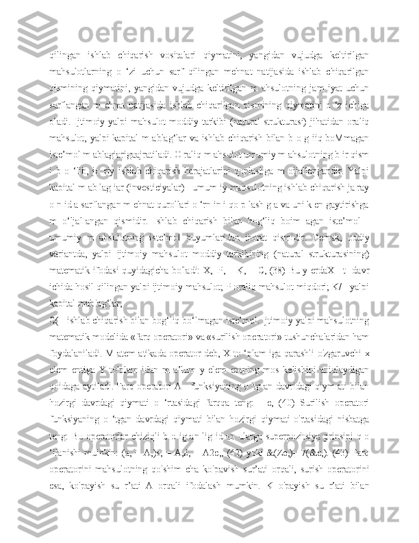 qilingan   ishlab   chiqarish   vositalari   qiymatini,   yangidan   vujudga   keltirilgan
mahsulotlarning   o   ‘zi   uchun   sarf   qilingan   mehnat   natijasida   ishlab   chiqarilgan
qismining   qiymatini,   yangidan   vujudga   keltirilgan   m   ahsulotning   jam   iyat   uchun
sarflangan   m   ehnat   natijasida   ishlab   chiqarilgan   qismining   qiymatini   o   ‘z   ichiga
oladi. Ijtimoiy yalpi mahsulot  moddiy tarkibi  (natural  strukturasi)  jihatidan oraliq
mahsulot, yalpi kapital m ablag‘lar va ishlab chiqarish bilan b o g iiq boMmagan
iste’mol m ablagiarigaajratiladi. O raliq m ahsulot umumiy m ahsulotning b ir qism
i   b   o   ‘lib,   jo   riy   ishlab   chiqarish   harajatlarini   qoplashga   m   oijallangandir.   Yalpi
kapital m ab lag iar (investiciyalar) - umum iy mahsulotning ishlab chiqarish ja ray
o n id a sarflangan m ehnat qurollari o ‘rn in i qo p lash g a va uni k en gaytirishga
m   o‘ljalIangan   qismidir.   Ishlab   chiqarish   bilan   bog‘liq   boim   agan   iste’mol   -
umumiy   m   ahsulotning   iste’mol   buyumlaridan   iborat   qismidir.   Demak,   oddiy
variantda,   yalpi   ijtimoiy   mahsulot   moddiy   tarkibining   (natural   strukturasining)
matematik ifodasi quyidagicha bo'ladi: X,=P, + K, + C, (38) Bu y erdaX - t -davr
ichida hosil qilingan yalpi ijtimoiy mahsulot; P oraliq mahsulot miqdori; K/ - yalpi
kapital mab!ag‘lar;
C( - ishlab chiqarish bilan bog‘liq bo‘lmagan iste’mol. Ijtimoiy yalpi mahsulotning
matematik modelida «farq operatori» va «surilish operatori» tushunchalaridan ham
foydalaniladi. M atem atikada operator deb, X to ‘plam iga qarashli o'zgaruvchi x
elem   entiga   Y   to'plam   idan   m   a’lum   y   elem   entning   mos   kelishini   aniqlaydigan
qoidaga aytiladi. Farq operatori A - funksiyaning o 'tg an davridagi qiym ati bilan
hozirgi   davrdagi   qiymati   o   ‘rtasidagi   farqqa   teng:   -   e,   (40)   Surilish   operatori
funksiyaning   o   ‘tgan   davrdagi   qiymati   bilan   hozirgi   qiymati   o'rtasidagi   nisbatga
teng: Bu operatorlar chiziqli b o ig an lig id an ularga superpozitsiya prinsipi  q o
‘ilanishi  muinkin: (a, + A,)s, = A,£, + A2e,, (42)  yoki  &(Ze,)= 7(&e,). (43)  Farq
operatorini   mahsulotning   qo'shim   cha   ko'pavish   sur’ati   orqali,   surish   operatorini
esa,   ko'payish   su   r’ati   A   orqali   ifodalash   mumkin.   K   o'payish   su   r’ati   bilan 