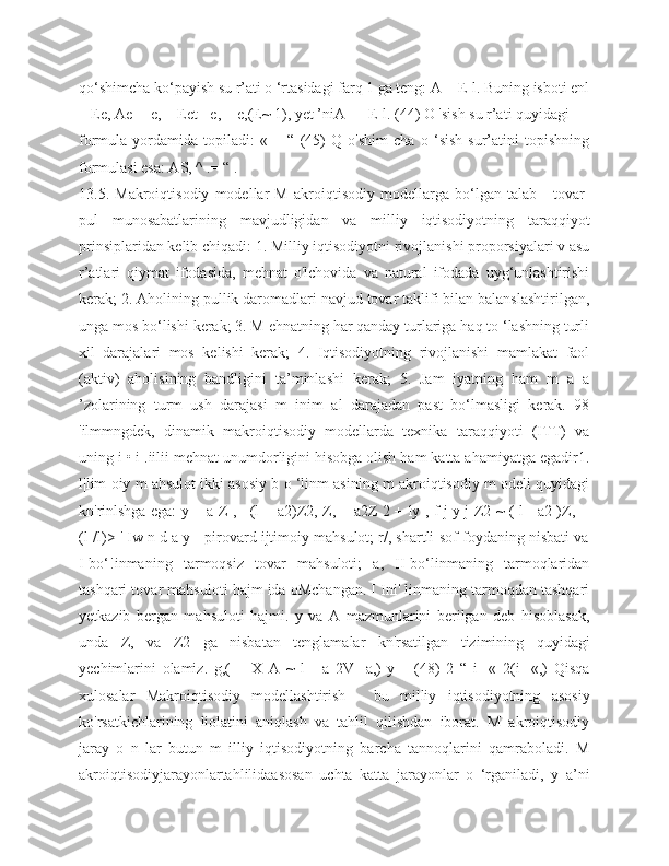 qo‘shimcha ko‘payish su r’ati o ‘rtasidagi farq 1 ga teng: A = E-l. Buning isboti enl
= Ee, Ae= -e, = Eet - e, = e,(E~ 1), yet ’niA — E-l. (44) O 'sish su r’ati quyidagi 
formula   yordamida   topiladi:   «   =   “   (45)   Q   o'shim   cha   o   ‘sish   sur’atini   topishning
formulasi esa: AS, ^ .= “ . 
13.5.   Makroiqtisodiy   modellar   M   akroiqtisodiy   modellarga   bo‘lgan   talab   -   tovar-
pul   munosabatlarining   mavjudligidan   va   milliy   iqtisodiyotning   taraqqiyot
prinsiplaridan kelib chiqadi: 1. Milliy iqtisodiyotni rivojlanishi proporsiyalari v asu
r’atlari   qiymat   ifodasida,   mehnat   o'lchovida   va   natural   ifodada   uyg‘unlashtirishi
kerak; 2. Aholining pullik daromadlari navjud tovar taklifi bilan balanslashtirilgan,
unga mos bo‘lishi kerak; 3. M ehnatning har qanday turlariga haq to ‘lashning turli
xil   darajalari   mos   kelishi   kerak;   4.   Iqtisodiyotning   rivojlanishi   mamlakat   faol
(aktiv)   aholisining   bandligini   ta’minlashi   kerak;   5.   Jam   iyatning   ham   m   a   a
’zolarining   turm   ush   darajasi   m   inim   al   darajadan   past   bo‘lmasligi   kerak.   98
'ilmmngdek,   dinamik   makroiqtisodiy   modellarda   texnika   taraqqiyoti   (ITT)   va
uning i • i .iilii mehnat unumdorligini hisobga olish ham katta ahamiyatga egadir1.
l|lim oiy m ahsulot ikki asosiy b o ‘linm asining m akroiqtisodiy m odeli quyidagi
kn'rinlshga ega: y = a Z , +(l + a2)Z2, Z, = a2Z 2 + ly , f j y j Z2 ~ ( l - a2 )Z, +
(l-/l)> ' Iw n d a y - pirovard ijtimoiy mahsulot; r/, shartli-sof foydaning nisbati va
I-bo‘!inmaning   tarmoqsiz   tovar   mahsuloti;   a,   II-bo‘linmaning   tarmoqlaridan
tashqari tovar mahsuloti hajm ida oMchangan. I Ini' linmaning tarmoqdan tashqari
yetkazib   bergan   mahsuloti   hajmi.   y   va   A   mazmunlarini   berilgan   deb   hisoblasak,
unda   Z,   va   Z2   ga   nisbatan   tenglamalar   kn'rsatilgan   tizimining   quyidagi
yechimlarini   olamiz.   g,(   +   X   A   ~   l   -   a   2V-   a,)-y   _   (48)   2   “   i-   «   2(i   -«,)   Qisqa
xulosalar   Makroiqtisodiy   modellashtirish   -   bu   milliy   iqtisodiyotning   asosiy
ko'rsatkichlarining   liolatini   aniqlash   va   tahlil   qilishdan   iborat.   M   akroiqtisodiy
jaray   o   n   lar   butun   m   illiy   iqtisodiyotning   barcha   tannoqlarini   qamraboladi.   M
akroiqtisodiyjarayonlartahlilidaasosan   uchta   katta   jarayonlar   o   ‘rganiladi,   y   a’ni 