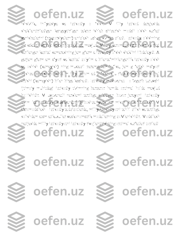 ishsizlik,   inflyatsiya   va   iqtisodiy   o   ‘sish.   M   illiy   iqtisod   darajasida
shakllantiriladigan   kengaytirilgan   takror   ishlab   chiqarish   modeli   o'sish   sur’ati
vanisbatlarini   (proporsiyalarni)   aniqlash   uchun   xizmat   qiladi.   Iqtisodiy   o'sishning
bir sektorli va ikki sektorli modellari mavjud. M illiy daromadning o ‘sish su r’ati
sarflangan kapital samarasining jam g‘arm a iqtisodiy o‘sish shaklini ifodalaydi. A
garjam  g‘arm  am e’yori va kapital qo'yilm  a bilanta’minlanganlik iqtisodiy o'sish
va   oshish   (kamayish)   ning   mustaqil   parametrlari   bo‘lsa,   jam   g   ‘arish   me’yori
boshqa   teng   sharoitlarda   m   illiy   darom   ad   o   ‘sish   s   u   r’atlarining   proporsional
ortishi   (kamayishi)   bilan   birga   kechadi.   Iqtisodiy   muvozanat   -   o   ‘zgarib   turuvchi
ijtimoiy   muhitdagi   iqtisodiy   tizimning   barqaror   hamda   optimal   holda   mavjud
boTishidir.   M   uvozanatli   narxlami   tartibga   soladigan   bozor   jarayoni   -iqtisodiy
tizim   lar   iqtisodiy   muvozanatning   boshqa   yana   bir   misoii   b   o   ‘la   oladi.   M
akromodeliash - iqtisodiy tadqiqotlarda, milliy iqtisodiyotni tahlil qilish va tartibga
solishdam atem atikusullar vaekonometrik modallarning qoMlanishidir. Modellash
natijasida milliy iqtisodiyotni iqtisodiy rivojlantirishning optimal sur’atlari topiladi 