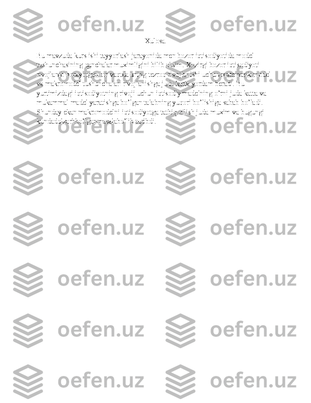 Xulosa.
Bu mavzuda kurs ishi tayyorlash jarayonida men bozor iqtisodiyotida model 
tushunchasining qanchalar muximligini bilib oldim. Xozirgi bozor iqtisodiyoti 
rivojlanib borayotgan bir vaqtda uning tezroq rivojlanishi uchun matematik model 
va makromodel tushunchalari rivojlanishga juda katta yordam beradi. Bu 
yurtimizdagi iqtisodiyotning rivoji uchun iqtisodiy madelning o’rni juda katta va 
mukammal madel yaratishga bo’lgan talabning yuqori bo’lishiga sabab bo’ladi.  
Shunday ekan makromodelni iqtisodiyotga tatbiq qilish juda muxim va bugungi 
kundadolzarbbo’lganmasalabo’lib turibdi. 