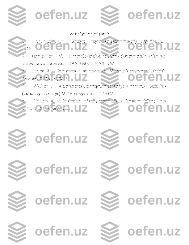                                              Adabiyotlar ro‘yxati:
1.           D.B.   Yudin,   E.T.Toldshteyn;   Lineynoe   programmirovaniye   .   M.   “Nauka”,
1969.
2.     Kantorovich L. V.     O metodax analiza nekotorix eksperimentalnix planovo-
proizvodstvennix zadach.  DAN SSSR 115, N3 1957.
3.         Juraev   X. I. Otaniyozov B. va boshqalar     Metematik programmalashtirish.
Toshkent OO’MTV, 2005
4.           Akulich   I.   I.   Metematicheskoe   programmirovaniye   v   primerax   i   zadachax
(uchebnoye posobiye) M. “Visshaya shkola ”  1986/
5.         G’ofurov M.   va boshqalar. Iqtisodiy matematik usullar va modellar (O’quv
qo’llanma)  Toshkent 2000. 