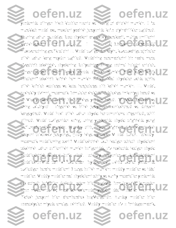 yordamida   qilingan   hisob-kitoblar   noaniq   va   noto‘g   ;ri   chiqishi   mumkin.   0   ‘ta
murakkab   model   esa,   masalani   yechish   jarayonida   ko‘.p   qiyinchiliklar   tug'diradi.
Shuning   uchun   m   odelga   faqat   obyektni   eng   asosiy   harakterli,   muhim   omillarini
kiritish   zarur.   H   —   -•   I   -   :   d   ;----------   l---------------   Q   2.3-rasm.   Talab   va   taklif
muvozanatining grafik talqini II. Model tuzilgandan keyin, kuzatuvchiga tajribalar
qilish   uchun   keng   maydon   tug‘iladi.   Modelning   parametrlarini   bir   necha   marta
o‘zgaitirib   tekshirish,   obyektning   faoliyatining   21   eng   optimal   holatini   aniqlab,
olingan   yangi   bilimlarni   keyin   hayotda   qo‘llash   mumkin.   Yoki   ba’zi   “kritik
holatlarni”   tekshirib   ko‘rish   ham   mumkin   bo‘ladi.   Real   obyektlar   ustida   tajriba
qilish   ko‘plab   xatolarga   va   katta   harajatlarga   olib   kelishi   mumkin.   III.   Model,
noshakliy tizimni, matematik formulalar shaklida ifodalashga imkoniyat beradi va
EHMlar   yordamida   tizimni   boshqarishga   yordam   beradi.   IV.   Modellashtirish   va
uning   uslubiyoti   -   o‘rganish   va   bilish   jarayonini   osonlashtiradi   va   doirasini
kengaytiradi.   Model   hosil   qilish   uchun   obyekt   har   tomonlama   o‘rganiladi,   tahlil
qilinadi.   Model   tuzilganidan   so‘ng,   uning   yordamida   obyekt   to‘g‘risida   yangi
ma’lumotlar   olish   mumkin.   Shunday   qilib,   obyekt   to‘g‘risidagi   bilimlarni   olish
jarayoni   to'xtovsiz   jarayonga,   ijodiy   ishga   aylanadi.   M   odel   turlari.   Iqtisodiy-
matematik   modellaming   tasnifi   Modellashtirish   usuli   istalgan   tabiatli   obyektlarni
tekshirish   uchun  qo‘llanilishi   mumkin   bo‘lganidek,   o‘z  navbatida   istalgan   obyekt
modellashtirish   vositasi   bo‘la   oladi.   Iqtisodiy   jarayonlar   va   ko‘rsatkichlarni
modellashtirishda   turli   xil   usullardan   foydalaniladi.   Ushbu   usullar   yordamida
tuziladigan   barcha   modellami   2   turga   bo'lish   mumkin:   moddiy   modellar   va   idéal
modellar. Moddiy modellar real obyektlarni tabiiy va sun’iy materiallar yordamida
aks   ettiradi:   bo‘r   bilan   doskada,   qajam   bilan   qog'ozda   formulayozish,   kartondan
biror   maketni   tuzish,   metalldan   aviamodel   yasash.   Idéal   modellar   insonning
fikrlash   jarayoni   bilan   chambarchas   bogMangandir.   Bunday   modellar   bilan
operatsiyalar   miyada   amalga   oshiriladi.   Moddiy   modellar   o‘z   o   ‘rnidageometrik, 