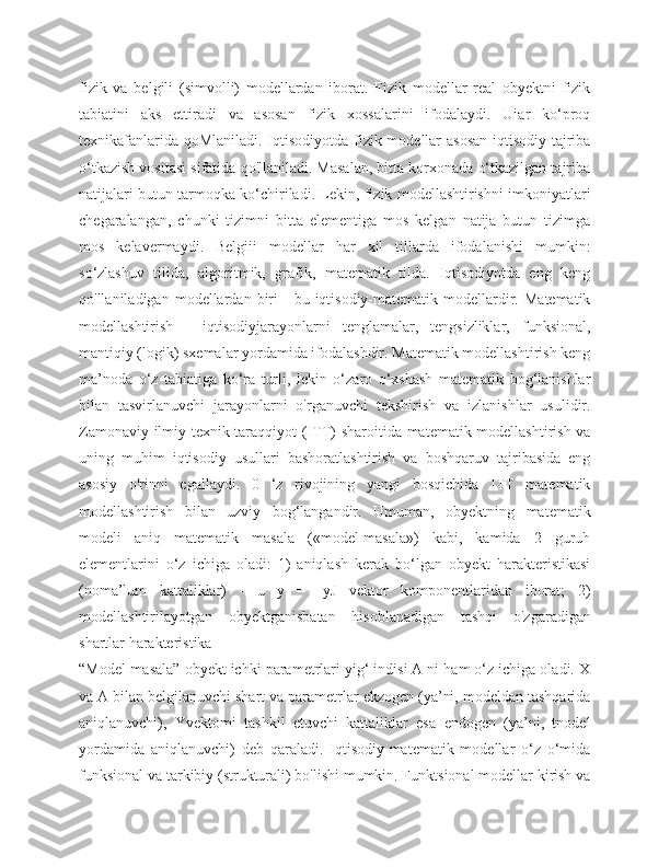 fizik   va   belgili   (simvolli)   modellardan   iborat.   Fizik   modellar   real   obyektni   fizik
tabiatini   aks   ettiradi   va   asosan   fizik   xossalarini   ifodalaydi.   Uiar   ko‘proq
texnikafanlarida qoMlaniladi. Iqtisodiyotda fizik modellar  asosan  iqtisodiy tajriba
o‘tkazish vositasi sifatida qo'llaniladi. Masalan, bitta korxonada o‘tkazilgan tajriba
natijalari butun tarmoqka ko‘chiriladi. Lekin, fizik modellashtirishni imkoniyatlari
chegaralangan,   chunki   tizimni   bitta   elementiga   mos   kelgan   natija   butun   tizimga
mos   kelavermaydi.   Belgiii   modellar   har   xil   tillarda   ifodalanishi   mumkin:
so‘zlashuv   tilida,   algoritmik,   grafik,   matematik   tilda.   Iqtisodiyotda   eng   keng
qo'llaniladigan  modellardan  biri  -   bu  iqtisodiy-matematik  modellardir.  Matematik
modellashtirish   -   iqtisodiyjarayonlarni   tenglamalar,   tengsizliklar,   funksional,
mantiqiy (logik) sxemalar yordamida ifodalashdir. Matematik modellashtirish keng
ma’noda   o‘z   tabiatiga   ko‘ra   turli,   lekin   o‘zaro   o‘xshash   matematik   bog‘lanishlar
bilan   tasvirlanuvchi   jarayonlarni   o'rganuvchi   tekshirish   va   izlanishlar   usulidir.
Zamonaviy ilmiy-texnik taraqqiyot (ITT) sharoitida matematik modellashtirish va
uning   muhim   iqtisodiy   usullari   bashoratlashtirish   va   boshqaruv   tajribasida   eng
asosiy   o'rinni   egallaydi.   0   ‘z   rivojining   yangi   bosqichida   ITT   matematik
modellashtirish   bilan   uzviy   bog‘langandir.   Umuman,   obyektning   matematik
modeli   aniq   matematik   masala   («model-masala»)   kabi,   kamida   2   guruh
elementlarini   o‘z   ichiga   oladi:   1)   aniqlash   kerak   bo‘lgan   obyekt   harakteristikasi
(noma’lum   kattaliklar)   -   u   y   =   [yJ   vektor   komponentlaridan   iborat;   2)
modellashtirilayotgan   obyektganisbatan   hisoblanadigan   tashqi   o'zgaradigan
shartlar harakteristika
“Model-masala” obyekt ichki parametrlari yig‘ indisi A ni ham o‘z ichiga oladi. X
va A bilan belgilanuvchi shart va parametrlar ekzogen (ya’ni, modeldan tashqarida
aniqlanuvchi),   Yvektomi   tashkil   etuvchi   kattaliklar   esa   endogen   (ya’ni,   tnodel
yordamida   aniqlanuvchi)   deb   qaraladi.   Iqtisodiy-matematik   modellar   o‘z   o‘mida
funksional va tarkibiy (strukturali) bo'lishi mumkin. Funktsional modellar kirish va 