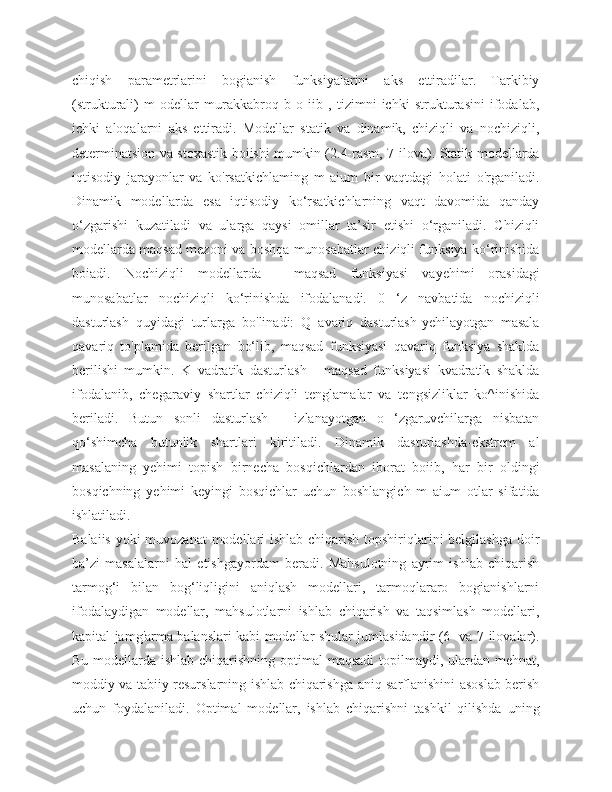 chiqish   parametrlarini   bogianish   funksiyalarini   aks   ettiradilar.   Tarkibiy
(strukturali)   m   odellar   murakkabroq   b   o   iib   ,   tizimni   ichki   strukturasini   ifodalab,
ichki   aloqalarni   aks   ettiradi.   Modellar   statik   va   dinamik,   chiziqli   va   nochiziqli,
determinatsion va stoxastik boiishi mumkin (2.4-rasm, 7-ilova). Statik modellarda
iqtisodiy   jarayonlar   va   ko'rsatkichlaming   m   aium   bir   vaqtdagi   holati   o'rganiladi.
Dinamik   modellarda   esa   iqtisodiy   ko‘rsatkichlarning   vaqt   davomida   qanday
o‘zgarishi   kuzatiladi   va   ularga   qaysi   omillar   ta’sir   etishi   o‘rganiladi.   Chiziqli
modellarda maqsad mezoni va boshqa munosabatlar chiziqli funksiya ko‘rinishida
boiadi.   Nochiziqli   modellarda   -   maqsad   funksiyasi   vayehimi   orasidagi
munosabatlar   nochiziqli   ko‘rinishda   ifodalanadi.   0   ‘z   navbatida   nochiziqli
dasturlash   quyidagi   turlarga   bo'linadi:   Q   avariq   dasturlash-yehilayotgan   masala
qavariq   to'plamida   berilgan   bo‘lib,   maqsad   funksiyasi   qavariq   funksiya   shaklda
berilishi   mumkin.   K   vadratik   dasturlash   -   maqsad   funksiyasi   kvadratik   shaklda
ifodalanib,   chegaraviy   shartlar   chiziqli   tenglamalar   va   tengsizliklar   ko^inishida
beriladi.   Butun   sonli   dasturlash   -   izlanayotgan   o   ‘zgaruvchilarga   nisbatan
qo‘shimcha   butunlik   shartlari   kiritiladi.   Dinamik   dasturlashda-ekstrem   al
masalaning   yehimi   topish   birnecha   bosqichlardan   iborat   boiib,   har   bir   oldingi
bosqichning   yehimi   keyingi   bosqichlar   uchun   boshlangich   m   aium   otlar   sifatida
ishlatiladi.
Balaiis yoki muvozanat  modellari ishlab chiqarish topshiriqlarini belgilashga doir
ba’zi   masalalarni   hal   etishgayordam   beradi.   Mahsulotning   ayrim   ishlab   chiqarish
tarmog‘i   bilan   bog‘liqligini   aniqlash   modellari,   tarmoqlararo   bogianishlarni
ifodalaydigan   modellar,   mahsulotlarni   ishlab   chiqarish   va   taqsimlash   modellari,
kapital jamg'arma balanslari kabi modellar shular jumlasidandir (6- va 7-ilovalar).
Bu modellarda ishlab chiqarishning optimal  maqsadi  topilmaydi, ulardan mehnat,
moddiy va tabiiy resurslarning ishlab chiqarishga aniq sarflanishini asoslab berish
uchun   foydalaniladi.   Optimal   modellar,   ishlab   chiqarishni   tashkil   qilishda   uning 