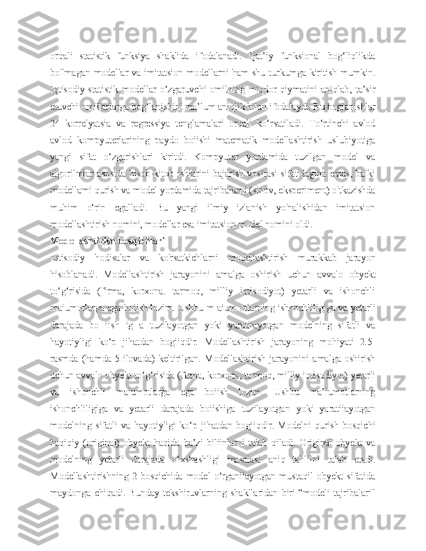 orqali   statistik   funksiya   shaklida   ifodalanadi.   Qat’iy   funksional   bog‘liqlikda
bo'lmagan modellar va imitatsion modellarni ham shu turkumga kiritish mumkin.
Iqtisodiy-statistik   modellar   o‘zgaruvchi  omilning  miqdor  qiymatini  aniqlab,  ta’sir
etuvchi omillarlarga bog‘lanishini ma’lum aniqlik bilan ifodalaydi. Bu bogianishlar
24   korrelyatsia   va   regressiya   tenglamalari   orqali   ko‘rsatiladi.   To‘rtinchi   avlod
avlod   kompyuterlarining   paydo   boiishi   matematik   modellashtirish   uslubiyotiga
yangi   sifat   o‘zgarishlari   kiritdi.   Kompyuter   yordamida   tuzilgan   model   va
algorilmlar   asosida   hisob-kitob   ishlarini   bajarish   vositasi   sifatidagina   emas,   balki
modellami qurish va model yordamida tajribalarni (sinov, eksperiment) o'tkazishda
muhim   o‘rin   cgalladi.   Bu   yangi   ilmiy   izlanish   yo'nalishidan   imitatsion
modellashtirish nomini, modellar csa imitatsion model nomini oldi. 
Modellashtirish bosqichlari 
Iqtisodiy   hodisalar   va   ko'rsatkichlarni   modellashtirish   murakkab   jarayon
hisoblanadi.   Modellashtirish   jarayonini   amalga   oshirish   uchun   avvalo   obyekt
to‘g‘risida   (firma,   korxona.   tarmoq,   milliy   iqtisodiyot)   yetarli   va   ishonchli
maiumotlarga cga boiish lozim. Ushbu m aium otlarning ishonchliligiga va yetarli
darajada   bo   iish   ig   a   tuzilayotgan   yoki   yaratiiayotgan   modelning   sifatli   va
hayotiyligi   ko‘p   jihatdan   bogiiqdir.   Modellashtirish   jarayoning   mohiyati   2.5-
rasmda   (hamda   5-ilovada)   keltirilgan.   Modellashtirish   jarayonini   amalga   oshirish
uchun avvalo obyekt to‘g‘risida (firma, korxona, tarmoq, milliy iqtisodiyot) yetarli
va   ishonchli   maiumotlarga   ega   boiish   lozim.   Ushbu   ma’lumotlarning
ishonchliligiga   va   yetarli   darajada   boiishiga   tuzilayotgan   yoki   yaratiiayotgan
modelning   sifatli   va   hayotiyligi   ko‘p   jihatdan   bogiiqdir.   Modelni   qurish   bosqichi
haqiqiy   (original)   obyekt   haqida   ba’zi   biliinlarni   talab   qiladi.   Original   obyekt   va
modelning   yetarli   darajada   o‘xshashligi   masalasi   aniq   tahlilni   talab   etadi.
Modellashtirishning   2-bosqichida   model   o‘rganilayotgan   mustaqil   obyekt   sifatida
maydonga   chiqadi.   Bunday   tekshiruvlarning   shakllaridan   biri   “modeli   tajribalari" 