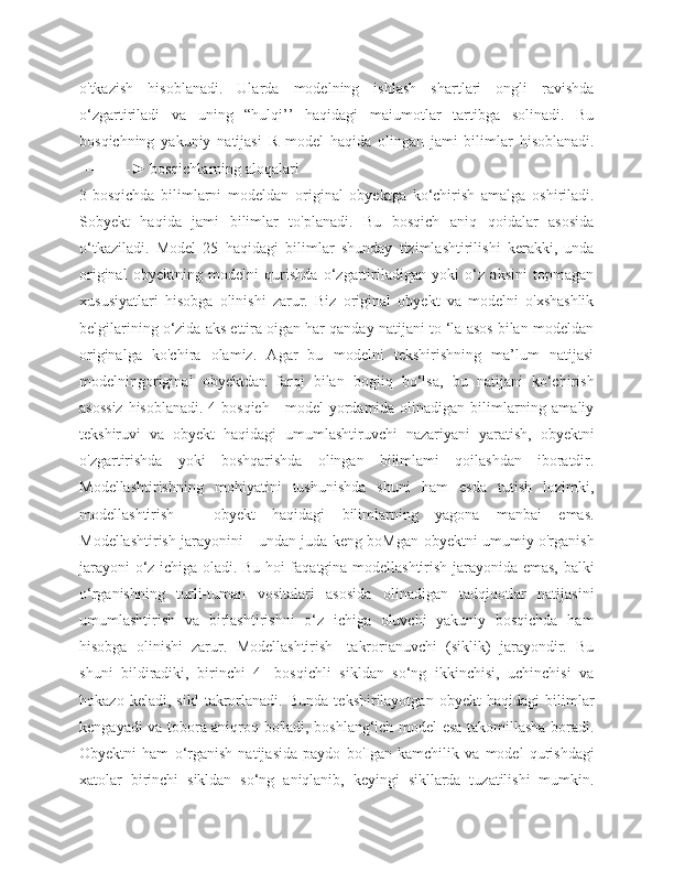 o'tkazish   hisoblanadi.   Ularda   modelning   ishlash   shartlari   ongli   ravishda
o‘zgartiriladi   va   uning   “hulqi’’   haqidagi   maiumotlar   tartibga   solinadi.   Bu
bosqichning   yakuniy   natijasi   R   model   haqida   olingan   jami   bilimlar   hisoblanadi.
----------► bosqichlarning aloqalari
3-bosqichda   bilimlarni   modeldan   original   obyektga   ko‘chirish   amalga   oshiriladi.
Sobyekt   haqida   jami   bilimlar   to'planadi.   Bu   bosqich   aniq   qoidalar   asosida
o‘tkaziladi.   Model   25   haqidagi   bilimlar   shunday   tizimlashtirilishi   kerakki,   unda
original   obyektning   modelni   qurishda   o‘zgartiriladigan   yoki   o‘z   aksini   topmagan
xususiyatlari   hisobga   olinishi   zarur.   Biz   original   obyekt   va   modelni   o'xshashlik
belgilarining o‘zida aks ettira oigan har qanday natijani to ‘la asos bilan modeldan
originalga   ko'chira   olamiz.   Agar   bu   modelni   tekshirishning   ma’lum   natijasi
modelningoriginal   obyektdan   farqi   bilan   bogiiq   bo‘lsa,   bu   natijani   ko‘chirish
asossiz  hisoblanadi. 4-bosqieh - model yordamida olinadigan bilimlarning amaliy
tekshiruvi   va   obyekt   haqidagi   umumlashtiruvchi   nazariyani   yaratish,   obyektni
o'zgartirishda   yoki   boshqarishda   olingan   bilimlami   qoilashdan   iboratdir.
Modellashtirishning   mohiyatini   tushunishda   shuni   ham   esda   tutish   lozimki,
modellashtirish   -   obyekt   haqidagi   bilimlarning   yagona   manbai   emas.
Modellashtirish jarayonini - undan juda keng boMgan obyektni umumiy o'rganish
jarayoni o‘z ichiga oladi. Bu hoi faqatgina modellashtirish jarayonida emas, balki
o‘rganishning   turli-tuman   vositalari   asosida   olinadigan   tadqiqotlar   natijasini
umumlashtirish   va   birlashtirishni   o‘z   ichiga   oluvchi   yakuniy   bosqichda   ham
hisobga   olinishi   zarur.   Modellashtirish   -takrorianuvchi   (siklik)   jarayondir.   Bu
shuni   bildiradiki,   birinchi   4-   bosqichli   sikldan   so‘ng   ikkinchisi,   uchinchisi   va
hokazo   keladi,   sikl   takrorlanadi.   Bunda   tekshirilayotgan   obyekt   haqidagi   bilimlar
kengayadi va tobora aniqroq bo'ladi, boshlang‘ich model esa takomillasha boradi.
Obyektni   ham   o‘rganish   natijasida   paydo   bo'Igan   kamchilik   va   model   qurishdagi
xatolar   birinchi   sikldan   so‘ng   aniqlanib,   keyingi   sikllarda   tuzatilishi   mumkin. 