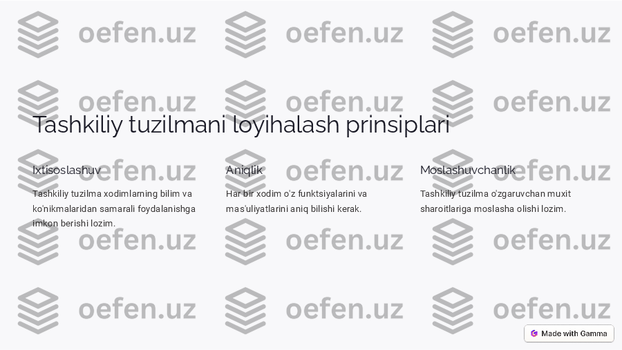 Tashkiliy tuzilmani loyihalash prinsiplari Ixtisoslashuv
Tashkiliy tuzilma xodimlarning bilim va  
ko'nikmalaridan samarali foydalanishga 
imkon berishi lozim.	
Aniqlik
Har bir xodim o'z funktsiyalarini va  
mas'uliyatlarini aniq bilishi kerak.	
Moslashuvchanlik
Tashkiliy tuzilma o'zgaruvchan muxit  
sharoitlariga moslasha olishi lozim.  