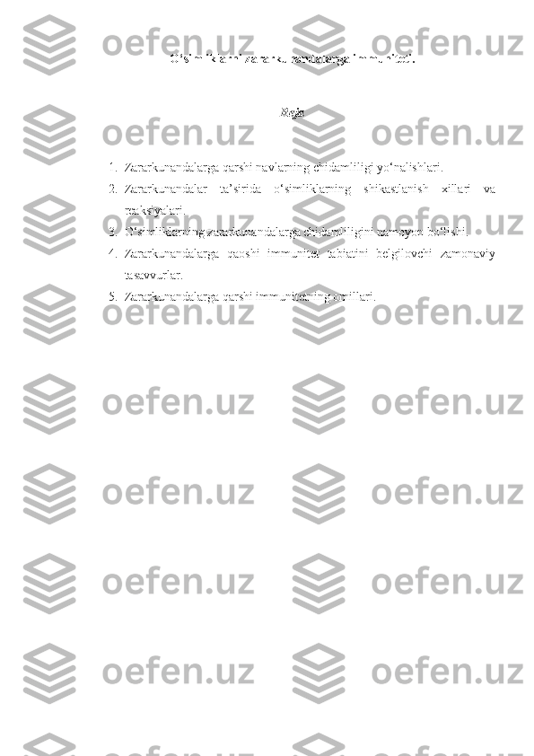 O‘simliklarni zararkunandalarga immuniteti.
Reja
1. Zararkunandalarga qarshi navlarning chidamliligi yo‘nalishlari.
2. Zararkunandalar   ta’sirida   o‘simliklarning   shikastlanish   xillari   va
reaksiyalari.
3. O‘simliklarning zararkunandalarga chidamliligini namoyon bo‘lishi.
4. Zararkunandalarga   qaoshi   immunitet   tabiatini   belgilovchi   zamonaviy
tasavvurlar.
5. Zararkunandalarga qarshi immunitetning omillari. 