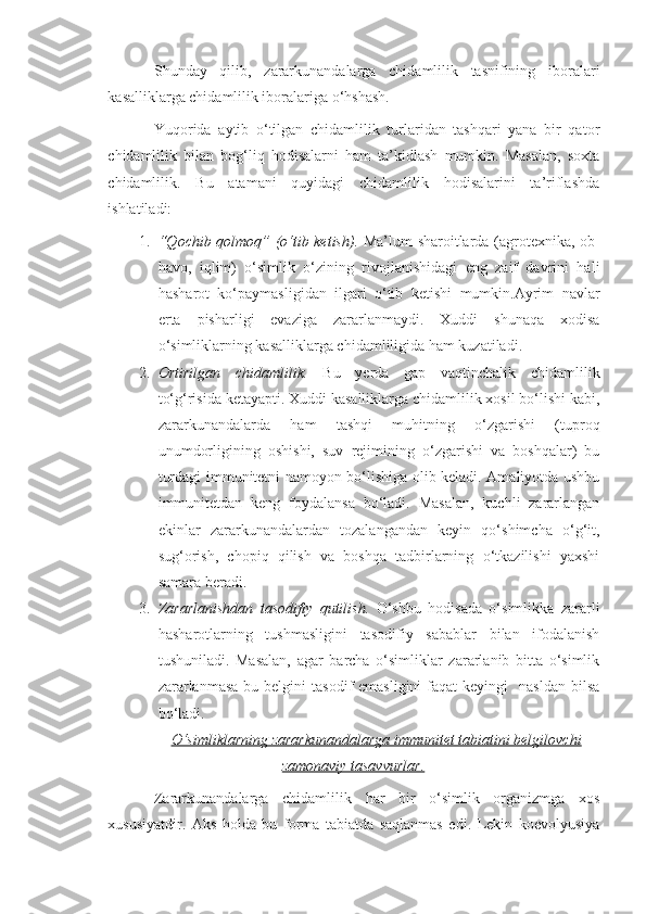 Shunday   qilib,   zararkunandalarga   chidamlilik   tasnifining   iboralari
kasalliklarga chidamlilik iboralariga o‘hshash.
Yuqorida   aytib   o‘tilgan   chidamlilik   turlaridan   tashqari   yana   bir   qator
chidamlilik   bilan   bog‘liq   hodisalarni   ham   ta’kidlash   mumkin.   Masalan,   soxta
chidamlilik.   Bu   atamani   quyidagi   chidamlilik   hodisalarini   ta’riflashda
ishlatiladi:
1. “Qochib qolmoq” (o‘tib ketish).   Ma’lum sharoitlarda (agrotexnika, ob-
havo,   iqlim)   o‘simlik   o‘zining   rivojlanishidagi   eng   zaif   davrini   hali
hasharot   ko‘paymasligidan   ilgari   o‘tib   ketishi   mumkin.Ayrim   navlar
erta   pisharligi   evaziga   zararlanmaydi.   Xuddi   shunaqa   xodisa
o‘simliklarning kasalliklarga chidamliligida ham kuzatiladi.
2. Ortirilgan   chidamlilik.   Bu   yerda   gap   vaqtinchalik   chidamlilik
to‘g‘risida ketayapti. Xuddi kasalliklarga chidamlilik xosil bo‘lishi kabi,
zararkunandalarda   ham   tashqi   muhitning   o‘zgarishi   (tuproq
unumdorligining   oshishi,   suv   rejimining   o‘zgarishi   va   boshqalar)   bu
turdagi immunitetni namoyon bo‘lishiga olib keladi. Amaliyotda ushbu
immunitetdan   keng   foydalansa   bo‘ladi.   Masalan,   kuchli   zararlangan
ekinlar   zararkunandalardan   tozalangandan   keyin   qo‘shimcha   o‘g‘it,
sug‘orish,   chopiq   qilish   va   boshqa   tadbirlarning   o‘tkazilishi   yaxshi
samara beradi.
3. Zararlanishdan   tasodifiy   qutilish.   O‘shbu   hodisada   o‘simlikka   zararli
hasharotlarning   tushmasligini   tasodifiy   sabablar   bilan   ifodalanish
tushuniladi.   Masalan,   agar   barcha   o‘simliklar   zararlanib   bitta   o‘simlik
zararlanmasa   bu belgini   tasodif  emasligini  faqat   keyingi     nasldan  bilsa
bo‘ladi.
O‘simliklarning zararkunandalarga immunitet tabiatini belgilovchi
zamonaviy tasavvurlar.
Zararkunandalarga   chidamlilik   har   bir   o‘simlik   organizmga   xos
xususiyatdir.   Aks   holda   bu   forma   tabiatda   saqlanmas   edi.   Lekin   koevolyusiya 