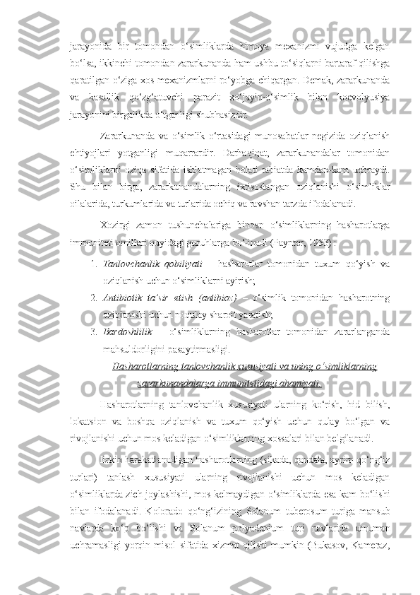 jarayonida   bir   tomondan   o‘simliklarda   himoya   mexanizmi   vujudga   kelgan
bo‘lsa, ikkinchi tomondan zararkunanda ham ushbu to‘siqlarni bartaraf qilishga
qaratilgan o‘ziga xos mexanizmlarni ro‘yobga chiqargan. Demak, zararkunanda
va   kasallik   qo‘zg‘atuvchi   parazit   xo‘jayin-o‘simlik   bilan   koevolyusiya
jarayonini birgalikda o‘tganligi shubhasizdir.
Zararkunanda   va   o‘simlik   o‘rtasidagi   munosabatlar   negizida   oziqlanish
ehtiyojlari   yotganligi   muqarrardir.   Darhaqiqat,   zararkunandalar   tomonidan
o‘simliklarni   oziqa   sifatida   ishlatmagan   holati   tabiatda   kamdan-kam   uchraydi.
Shu   bilan   birga,   zararkunandalarning   ixtisoslangan   oziqlanishi   o‘simliklar
oilalarida, turkumlarida va turlarida ochiq va ravshan tarzda ifodalanadi.
Xozirgi   zamon   tushunchalariga   binoan   o‘simliklarning   hasharotlarga
immuniteti omillari quyidagi guruhlarga bo‘linadi (Paynter, 1953) :
1. Tanlovchanlik   qobiliyati   –   hasharotlar   tomonidan   tuxum   qo‘yish   va
oziqlanish uchun o‘simliklarni ayirish;
2. Antibiotik   ta’sir   etish   (antibioz)   –   o‘simlik   tomonidan   hasharotning
oziqlanishi uchun noqulay sharoit yaratish;
3. Bardoshlilik   –   o‘simliklarning   hasharotlar   tomonidan   zararlanganda
mahsuldorligini pasaytirmasligi.
Hasharotlarning tanlovchanlik xususiyati va uning o‘simliklarning
zararkunandalarga immunitetidagi ahamiyati.
Hasharotlarning   tanlovchanlik   xususiyati   ularning   ko‘rish,   hid   bilish,
lokatsion   va   boshqa   oziqlanish   va   tuxum   qo‘yish   uchun   qulay   bo‘lgan   va
rivojlanishi uchun mos keladigan o‘simliklarning xossalari bilan belgilanadi.
Erkin harakatlanadigan hasharotlarning (sikada, qandala, ayrim qo‘ng‘iz
turlari)   tanlash   xususiyati   ularning   rivojlanishi   uchun   mos   keladigan
o‘simliklarda zich joylashishi, mos kelmaydigan o‘simliklarda esa kam bo‘lishi
bilan   ifodalanadi.   Kolorado   qo‘ng‘izining   Solanum   tuberosum   turiga   mansub
navlarda   ko‘p   bo‘lishi   va   Solanum   polyadenium   turi   navlarida   umuman
uchramasligi   yorqin   misol   sifatida   xizmat   qilishi   mumkin   (Bukasov,   Kameraz, 