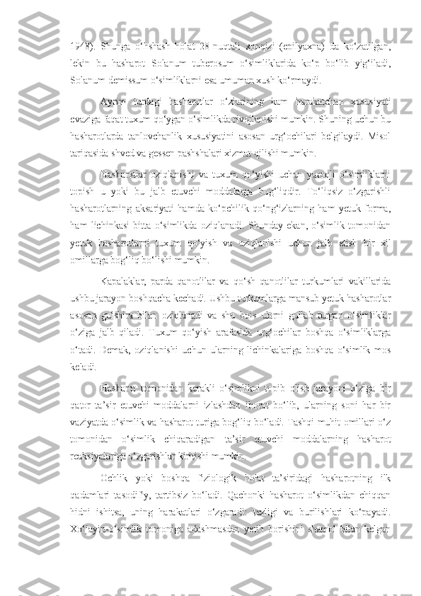 1948).   Shunga   o‘hshash   holat   28-nuqtali   xonqizi   (epilyaxna)   da   ko‘zatilgan,
lekin   bu   hasharot   Solanum   tuberosum   o‘simliklarida   ko‘p   bo‘lib   yig‘iladi,
Solanum   demissum  o‘simliklarni esa umuman xush ko‘rmaydi.
Ayrim   turdagi   hasharotlar   o‘zlarining   kam   harakatchan   xususiyati
evaziga faqat tuxum qo‘ygan o‘simlikda rivojlanishi mumkin. Shuning uchun bu
hasharotlarda   tanlovchanlik   xususiyatini   asosan   urg‘ochilari   belgilaydi.   Misol
tariqasida shved va gessen pashshalari xizmat qilishi mumkin.
Hasharotlar   oziqlanishi   va   tuxum   qo‘yishi   uchun   yaroqli   o‘simliklarni
topish   u   yoki   bu   jalb   etuvchi   moddalarga   bog‘liqdir.   To‘liqsiz   o‘zgarishli
hasharotlarning   aksariyati   hamda   ko‘pchilik   qo‘ng‘izlarning   ham   yetuk   forma,
ham   lichinkasi   bitta   o‘simlikda   oziqlanadi.   Shunday   ekan,   o‘simlik   tomonidan
yetuk   hasharotlarni   tuxum   qo‘yish   va   oziqlanishi   uchun   jalb   etish   bir   xil
omillarga bog‘liq bo‘lishi mumkin.
Kapalaklar,   parda   qanotlilar   va   qo‘sh   qanotlilar   turkumlari   vakillarida
ushbu jarayon boshqacha kechadi. Ushbu turkumlarga mansub yetuk hasharotlar
asosan   gulshira   bilan   oziqlanadi   va   shu   bois   ularni   gullab   turgan   o‘simliklar
o‘ziga   jalb   qiladi.   Tuxum   qo‘yish   arafasida   urg‘ochilar   boshqa   o‘simliklarga
o‘tadi.   Demak,   oziqlanishi   uchun   ularning   lichinkalariga   boshqa   o‘simlik   mos
keladi.
Hasharot   tomonidan   kerakli   o‘simlikni   topib   olish   jarayoni   o‘ziga   bir
qator   ta’sir   etuvchi   moddalarni   izlashdan   iborat   bo‘lib,   ularning   soni   har   bir
vaziyatda o‘simlik va hasharot turiga bog‘liq bo‘ladi. Tashqi muhit omillari o‘z
tomonidan   o‘simlik   chiqaradigan   ta’sir   etuvchi   moddalarning   hasharot
reaksiyalariga o‘zgarishlar kiritishi mumkin.
Ochlik   yoki   boshqa   fiziologik   holat   ta’siridagi   hasharotning   ilk
qadamlari   tasodifiy,   tartibsiz   bo‘ladi.   Qachonki   hasharot   o‘simlikdan   chiqqan
hidni   ishitsa,   uning   harakatlari   o‘zgaradi:   tezligi   va   burilishlari   ko‘payadi.
Xo‘jayin-o‘simlik   tomoniga   adashmasdan   yetib   borishini   shamol   bilan   kelgan 