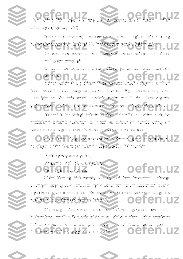 o‘simlikning   hidi,   unga   xos   rang-tusi   va   boshqa   ta’sir   etuvchi   omillar
ta’minlaydi (Paynter, 1953).
Tahmin   qilinishicha,   tanlovchanlik   bilan   bog‘liq   o‘simlikning
hasharotlarga qarshi chidamliligi 2 ko‘rinishda namoyon bo‘lishi mumkin:
1. Chidamli   nav   hasharotni   jalb   etuvchi   omillardan   ko‘pchiligini   o‘zida
mo‘jassam etmasligi;
2. Chidamli nav hasharotni mahsus moddalar yordamida o‘zidan hurkitishi
mumkin.
Birinchi ko‘rinishdagi chidamlilikda hasharot kerakli xo‘jayin-o‘simlikni
faqat   tasodifan   duch   kelganda   topishi   mumkin.   Agar   hasharotning   umri
qisqaligini   va   shu   bois   yetarli   darajada   zahira   moddalarini   diapauzagacha
yig‘olmasligini inobatga olsa, ushbu hasharot aksariyat hollarda nobud bo‘ladi.
Ikkinchi   ko‘rinishdagi   holatda   chidamli   o‘simliklar   o‘zidan   hurkitish
moddalarni   chiqarib   hasharotni   qochiradi   va   oziqlanishi   hamda   ko‘payishi
uchun mos keladigan boshqa o‘simliklarni ahtarishga majbur etadi.
O‘simlikning   o‘ziga   xos   xususiyatlari   hasharotning   tanlash   xususiyatini
belgilaydi. O‘simlikka tegishli ularni 3-ta guruhga bo‘lish mumkin:
1. Biokimyoviy xususiyatlar,
2. Anatomo-fiziologik xususiyatlar,
3. Fenologik chidamlilik xili.
O‘simliklarning   biokimyoviy   xususiyatlari   ham   hasharotni   tanlashga
qodirligini belgilaydi. Kolorado qo‘ng‘izi uchun repellent moddalar bo‘lib ba’zi
glyukoalkoloidlar   xizmat   qiladi.   Kartoshkaning   Solanum   demissum   turiga   oid
navlarda bu rolni demissin moddasi bajaradi.
G‘o‘zadagi   fenolsimon   birikmasi   bo‘lgan   gossipol   esa   ba’zi
hasharotlarga   repellentlik   tarzda   ta’sir   qilsa,   g‘o‘za   tunlami   uchun   attraktant
bo‘lib   xizmat   qilishi   aniqlangan.   Hozirgi   ma’lumotlarga   ko‘ra   gossipol
fitoaleksin moddalarning yig‘indisi deb topildi. 