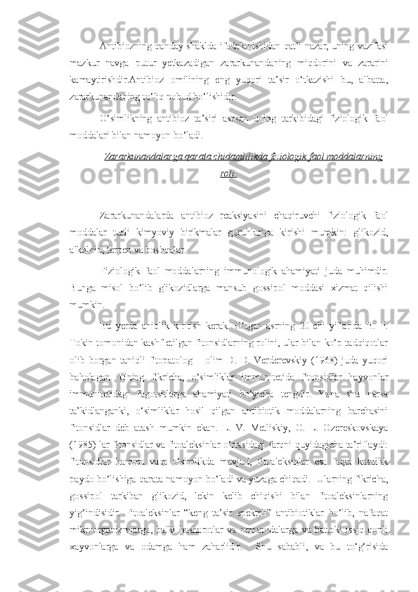 Antibiozning qanday shaklda ifodalanishidan qat’i nazar, uning vazifasi
mazkur   navga   putur   yetkazadigan   zararkunandaning   miqdorini   va   zararini
kamaytirishdir.Antibioz   omilining   eng   yuqori   ta’sir   o‘tkazishi   bu,   albatta,
zararkunandaning to‘liq nobud bo‘lishidir.
O‘simlikning   antibioz   ta’siri   asosan   uning   tarkibidagi   fiziologik   faol
moddalari bilan namoyon bo‘ladi.
Zararkunandalarga qarata chidamlilikda fiziologik faol moddalarning
roli.
Zararkunandalarda   antibioz   reaksiyasini   chaqiruvchi   fiziologik   faol
moddalar   turli   kimyoviy   birikmalar   guruhlariga   kirishi   mumkin:   glikozid,
alkoloid, terpen va boshqalar.
Fiziologik   faol   moddalarning   immunologik   ahamiyati   juda   muhimdir.
Bunga   misol   bo‘lib   glikozidlarga   mansub   gossipol   moddasi   xizmat   qilishi
mumkin.
Bu   yerda   aniqlik   kiritish   kerak.   O‘tgan   asrning   20-chi   yillarida   B.   P.
Tokin tomonidan kashf etilgan fitonsidlarning rolini, ular bilan ko‘p tadqiqotlar
olib   borgan   taniqli   fitopatolog   –   olim   D.   D.   Verderevskiy   (1968)   juda   yuqori
baholagan.   Uning   fikricha,   o‘simliklar   immunitetida   fitonsidlar   hayvonlar
immunitetidagi   fagotsitlarga   ahamiyati   bo‘yicha   tengdir.   Yana   shu   narsa
ta’kidlanganki,   o‘simliklar   hosil   qilgan   antibiotik   moddalarning   barchasini
fitonsidlar   deb   atash   mumkin   ekan.   L.   V.   Metliskiy,   O.   L.   Ozereskovskaya
(1985) lar fitonsidlar va fitoaleksinlar o‘rtasidagi farqni quyidagicha ta’riflaydi:
fitonsidlar   hamma   vaqt   o‘simlikda   mavjud,   fitoaleksinlar   esa   faqat   kasallik
paydo bo‘lishiga qarata namoyon bo‘ladi va yuzaga chiqadi.   Ularning fikricha,
gossipol   tarkiban   glikozid,   lekin   kelib   chiqishi   bilan   fitoaleksinlarning
yig‘indisidir.   Fitoaleksinlar   “keng   ta’sir   spektrli”   antibiotiklar   bo‘lib,   nafaqat
mikroorganizmlarga,   balki   hasharotlar   va   nematodalarga   va   hattoki   issiq   qonli
xayvonlarga   va   odamga   ham   zaharlidir.     Shu   sababli,   va   bu   to‘g‘risida 