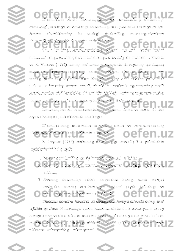 O‘simliklarni   zararli   hasharot,   kana   va   nematodalarga   chidamliligi
zamburug‘, bakteriya va viruslarga chidamliligi kabi juda katta ahamiyatga ega.
Ammo   o‘simliklarning   bu   xildagi   chidamliligi   mikroorganizmlarga
chidamliligini o‘rganishidan ancha ortda qolgan.
Shu   bilan   birga,   zararkunandalarga   chidamli   navlarni   o‘stirish   hosilni
nobud bo‘lishiga va uning sifatini bo‘zilishiga chek qo‘yishi mumkin. I. Shapiro
va   N.   Vilkova   (1976)   larning   ma’lumotiga   qaraganda   Rossiyaning   qoratuproq
xududlarida   gessen   pashshasiga   chidamli   navlarni   o‘stirish   evaziga   1   mln
tonnaga yaqin bug‘doy olinar ekan. Kungaboqarning zirhli navlarni yetishtirish
juda   katta   iqtisodiy   samara   beradi,   chunki   bu   navlar   kungaboqarning   havfli
zararkunandasi qizil kapalakka chidamlidir. Makkajo‘xorining poya parvonasiga
chidamli gibridlarini o‘stirish evaziga hosildorlik 5-8 s/ga oshar ekan.
Umuman,   har   xil   zararkunandalarga   chidamli   forma   va   navlar   60   dan
ziyod qishloq xo‘jalik ekinlarida aniqlangan .
O‘simliklarning   chidamlilik   darajasi   o‘simlik   va   zararkunandaning
o‘ziga xosligiga qarab keng ko‘lamda o‘zgaradi.
R.   Paynter   (1953)   navlarning   chidamligiga   muvofiq   3-ta   yo‘nalishda
foydalanishini belgilaydi:
1. Navning chidamliligi asosiy himoyalanish usuli sifatida;
2. Navning   chidamliligi   boshqa   himoyalanish   usullarga   qo‘shimcha
sifatida;
3. Navning   chidamliligi   ishlab   chiqarishda   hozirgi   kunda   mavjud
navlardan   kamroq   zararlanadigan   navlarni   paydo   bo‘lishiga   va
tarqalishiga chek qo‘yadigan usul sifatida.
Chidamli navlarni  hasharot va kanalardan himoya qilishda asosiy usul
sifatida   qo‘llash.   Fillokseraga   qarshi   kurashda   chidamlilik   xususiyatini   asosiy
himoyalanish   vositasi   sifatida   chidamli   navlarni   o‘stirish   yorqin   misol   bo‘lishi
mumkin. Darhaqiqat, fillokseraga chidamli navlarni qo‘llash uzumzorlarni qayta
tiklash va ko‘paytirishga imkon yaratdi. 