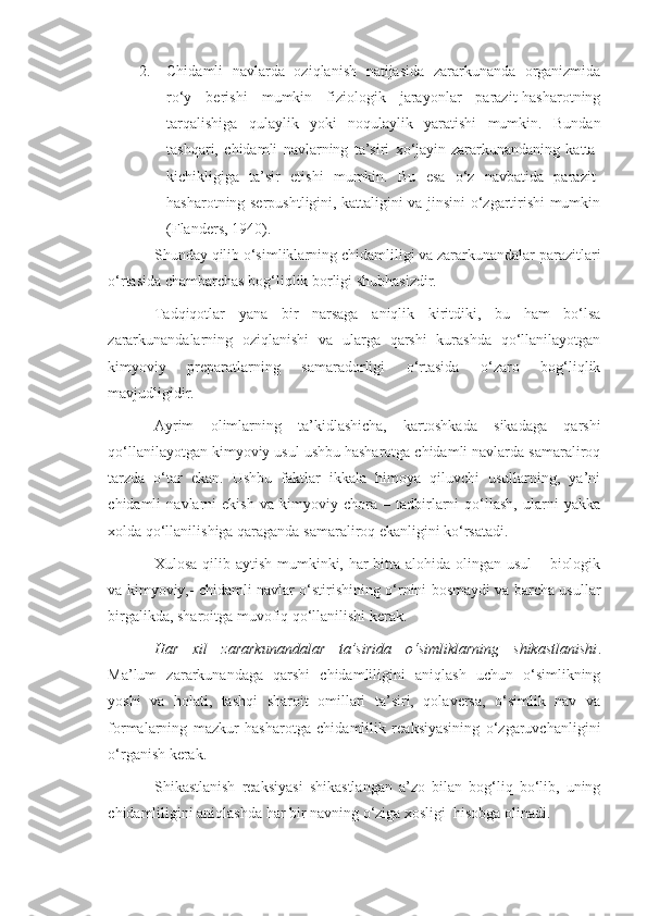 2. Chidamli   navlarda   oziqlanish   natijasida   zararkunanda   organizmida
ro‘y   berishi   mumkin   fiziologik   jarayonlar   parazit-hasharotning
tarqalishiga   qulaylik   yoki   noqulaylik   yaratishi   mumkin.   Bundan
tashqari,   chidamli   navlarning   ta’siri   xo‘jayin-zararkunandaning   katta-
kichikligiga   ta’sir   etishi   mumkin.   Bu   esa   o‘z   navbatida   parazit-
hasharotning serpushtligini, kattaligini va jinsini o‘zgartirishi mumkin
(Flanders, 1940).
Shunday qilib o‘simliklarning chidamliligi va zararkunandalar parazitlari
o‘rtasida chambarchas bog‘liqlik borligi shubhasizdir.
Tadqiqotlar   yana   bir   narsaga   aniqlik   kiritdiki,   bu   ham   bo‘lsa
zararkunandalarning   oziqlanishi   va   ularga   qarshi   kurashda   qo‘llanilayotgan
kimyoviy   preparatlarning   samaradorligi   o‘rtasida   o‘zaro   bog‘liqlik
mavjudligidir.
Ayrim   olimlarning   ta’kidlashicha,   kartoshkada   sikadaga   qarshi
qo‘llanilayotgan kimyoviy usul ushbu hasharotga chidamli navlarda samaraliroq
tarzda   o‘tar   ekan.   Ushbu   faktlar   ikkala   himoya   qiluvchi   usullarning,   ya’ni
chidamli   navlarni   ekish   va   kimyoviy   chora   –   tadbirlarni   qo‘llash,   ularni   yakka
xolda qo‘llanilishiga qaraganda samaraliroq ekanligini ko‘rsatadi.
Xulosa qilib aytish mumkinki, har  bitta alohida olingan usul  – biologik
va kimyoviy,- chidamli navlar o‘stirishining o‘rnini bosmaydi va barcha usullar
birgalikda, sharoitga muvofiq qo‘llanilishi kerak.
Har   xil   zararkunandalar   ta’sirida   o‘simliklarning   shikastlanishi .
Ma’lum   zararkunandaga   qarshi   chidamliligini   aniqlash   uchun   o‘simlikning
yoshi   va   holati,   tashqi   sharoit   omillari   ta’siri,   qolaversa,   o‘simlik   nav   va
formalarning   mazkur   hasharotga   chidamlilik   reaksiyasining   o‘zgaruvchanligini
o‘rganish kerak.
Shikastlanish   reaksiyasi   shikastlangan   a’zo   bilan   bog‘liq   bo‘lib,   uning
chidamliligini aniqlashda har bir navning o‘ziga xosligi  hisobga olinadi.  