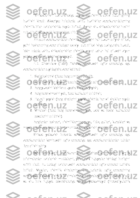 “Shikastlanish”   tushunchasiga   u   yoki   bu   o‘simlik   a’zosi   butunligining
buzilishi   kiradi.   Aksariyat   holatlarda   ushbu   buzilishlar   zararkunandalarning
o‘simlik   bilan   oziqlanishida   paydo   bo‘ladi.   Aynan   shu   shikastlanishlar   hosilni
nobud bo‘lishiga yoki kamayishiga olib keladi.
Bir qator zararkunandalar o‘simlik butunligini hali tuxum qo‘yish pillasi,
ya’ni hasharotning zarar qiladigan asosiy   qurt pillasi ishga tushguncha buzadi,
lekin   odatda   ushbu   shikastlanishlar   o‘simlik   xayoti   uchun   hal   qiluvchi   ziyon
yetkazuvchi omil deb hisoblanmaydi.
P.D.   Chesnokov   (1953)   fikricha,   kemiruvchi   og‘iz   apparatiga   ega
zararkunandalar quyidagicha zarar keltiradi:
1. Skeletlashtirish (faqat barg tomirlari qoladi);
2. Bargni umuman yeyish (faqat bargning eng qalin tomirlari qoladi);
3. Barg yuzasini kichikroq uyacha shaklida yeyish;
4. Barg parenximasini yeb, faqat kutikulani qoldirish;
5. Figurali   yeyish   (barg   chetlarini   yeyish   ta’sirida   har   xil   shakllar   paydo
bo‘lishi);
6. Minalash   (faqat   barg   parenximasini   yeb,   ustki   va   pastki   kutikulalar
qavatlarini qoldirish).
Barglardan   tashqari,   o‘simliklarning   poya,   ildiz,   gullari,   kurtaklari   va
mevalari ham zararkunandalar tomonidan shikastlanishi mumkin.
Shikast   yetkazish   borasida   sanchib-so‘ruvchi   og‘iz   apparatiga   ega
zararkunandalar   kemiruvchi   og‘iz   apparatiga   ega   zararkunandalardan   tubdan
farq qilishi tabiiy.
Sanchib-so‘ruvchi   zararkunandalar   sanchigandan   keyin   o‘simlik
to‘qimalardan   oziqlanish   moddalarni,   ya’ni   tirik   hujayralar   ichidagi   borligini
so‘rib   oladi.   Bu   turdagi   oziqlanuvchi   zararkunandalar   og‘iz   apparati   turlicha
bo‘ladi.   Masalan,   o‘simlik   shiralarning   ko‘p   turlarida   og‘iz   apparatining
sanchuvchi o‘siqlari o‘simlik to‘qimalarining hujayralararo bo‘shliqlariga o‘tadi
va   shu   bois   hujayra   devorchalariga   shikast   yetkazmaydi   (intrasellyularlik 