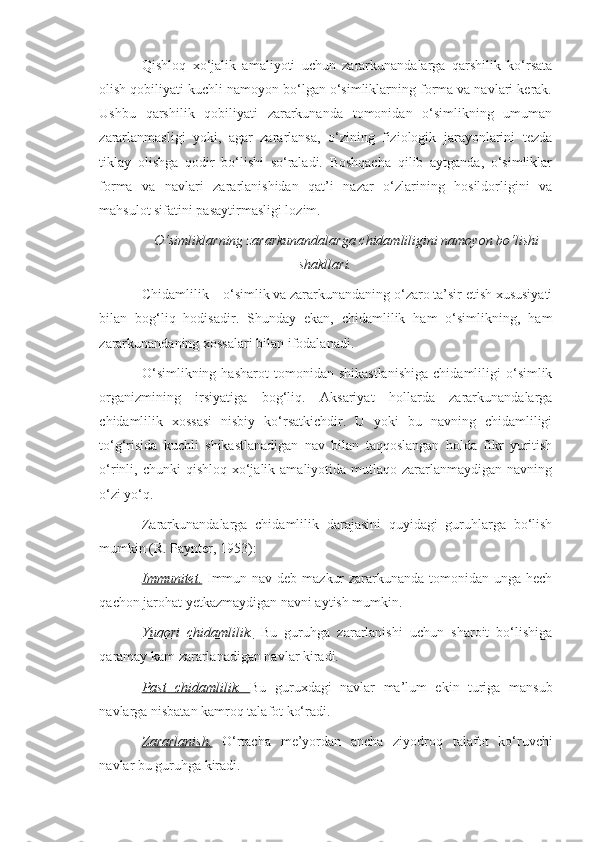 Qishloq   xo‘jalik   amaliyoti   uchun   zararkunandalarga   qarshilik   ko‘rsata
olish qobiliyati kuchli namoyon bo‘lgan o‘simliklarning forma va navlari kerak.
Ushbu   qarshilik   qobiliyati   zararkunanda   tomonidan   o‘simlikning   umuman
zararlanmasligi   yoki,   agar   zararlansa,   o‘zining   fiziologik   jarayonlarini   tezda
tiklay   olishga   qodir   bo‘lishi   so‘raladi.   Boshqacha   qilib   aytganda,   o‘simliklar
forma   va   navlari   zararlanishidan   qat’i   nazar   o‘zlarining   hosildorligini   va
mahsulot sifatini pasaytirmasligi lozim.
O‘simliklarning zararkunandalarga chidamliligini namoyon bo‘lishi
shakllari.
Chidamlilik – o‘simlik va zararkunandaning o‘zaro ta’sir etish xususiyati
bilan   bog‘liq   hodisadir.   Shunday   ekan,   chidamlilik   ham   o‘simlikning,   ham
zararkunandaning xossalari bilan ifodalanadi.
O‘simlikning   hasharot   tomonidan  shikastlanishiga   chidamliligi   o‘simlik
organizmining   irsiyatiga   bog‘liq.   Aksariyat   hollarda   zararkunandalarga
chidamlilik   xossasi   nisbiy   ko‘rsatkichdir.   U   yoki   bu   navning   chidamliligi
to‘g‘risida   kuchli   shikastlanadigan   nav   bilan   taqqoslangan   holda   fikr   yuritish
o‘rinli, chunki   qishloq  xo‘jalik  amaliyotida mutlaqo  zararlanmaydigan  navning
o‘zi yo‘q.
Zararkunandalarga   chidamlilik   darajasini   quyidagi   guruhlarga   bo‘lish
mumkin (R. Paynter, 1953):
Immunitet.   Immun nav deb mazkur  zararkunanda tomonidan unga hech
qachon jarohat yetkazmaydigan navni aytish mumkin.
Yuqori   chidamlilik.   Bu   guruhga   zararlanishi   uchun   sharoit   bo‘lishiga
qaramay kam zararlanadigan navlar kiradi.
Past   chidamlilik.   Bu   guruxdagi   navlar   ma’lum   ekin   turiga   mansub
navlarga nisbatan kamroq talafot ko‘radi.
Zararlanish.   O‘rtacha   me’yordan   ancha   ziyodroq   talafot   ko‘ruvchi
navlar bu guruhga kiradi.  