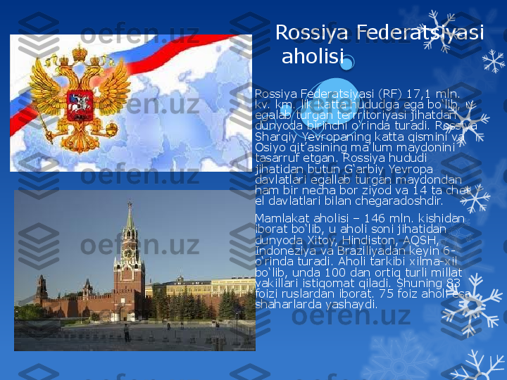 Rossiya Federatsiyasi
 aholisi
Rossiya Federatsiyasi (RF) 17,1 mln. 
kv. km. lik katta hududga ega bo‘lib, u 
egalab turgan terrritoriyasi jihatdan 
dunyoda birinchi o‘rinda turadi. Rossiya 
Sharqiy Yevropaning katta qismini va 
Osiyo qit’asining ma’lum maydonini 
tasarruf etgan. Rossiya hududi 
jihatidan butun G‘arbiy Yevropa 
davlatlari egallab turgan maydondan 
ham bir necha bor ziyod va 14 ta chet 
el davlatlari bilan chegaradoshdir.
Mamlakat aholisi – 146 mln. kishidan 
iborat bo‘lib, u aholi soni jihatidan 
dunyoda Xitoy, Hindiston, AQSH, 
Indoneziya va Braziliyadan keyin 6-
o‘rinda turadi. Aholi tarkibi xilma-xil 
bo‘lib, unda 100 dan ortiq turli millat 
vakillari istiqomat qiladi. Shuning 83 
foizi ruslardan iborat. 75 foiz aholi esa 
shaharlarda yashaydi.                                 