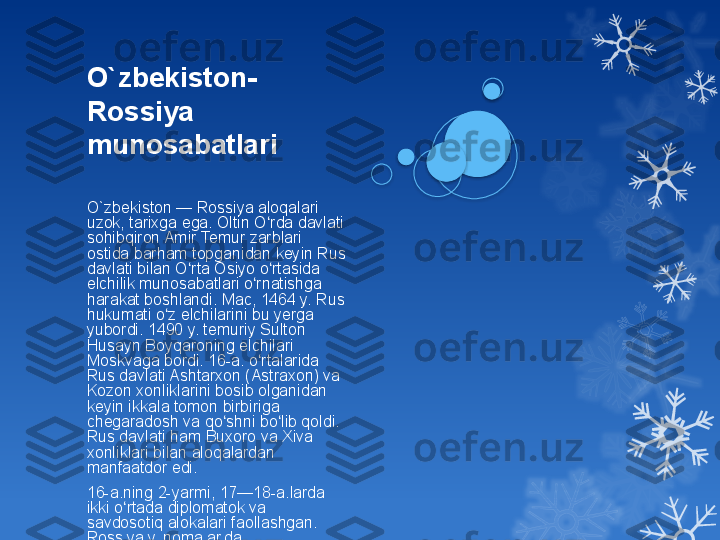 O ` zbekiston-
Rossiya 
munosabatlari
O ` zbekiston — Rossiya aloqalari 
uzok, tarixga ega. Oltin O rda davlati ʻ
sohibqiron Amir Temur zarblari 
ostida barham topganidan keyin Rus 
davlati bilan O rta Osiyo o rtasida 	
ʻ ʻ
elchilik munosabatlari o rnatishga 	
ʻ
harakat boshlandi. Mac, 1464 y. Rus 
hukumati o z elchilarini bu yerga 	
ʻ
yubordi. 1490 y. temuriy Sulton 
Husayn Boyqaroning elchilari 
Moskvaga bordi. 16-a. o rtalarida 	
ʻ
Rus davlati Ashtarxon (Astraxon) va 
Kozon xonliklarini bosib olganidan 
keyin ikkala tomon birbiriga 
chegaradosh va qo shni bo lib qoldi. 	
ʻ ʻ
Rus davlati ham Buxoro va Xiva 
xonliklari bilan aloqalardan 
manfaatdor edi.
16-a.ning 2-yarmi, 17—18-a.larda 
ikki o rtada diplomatok va 	
ʻ
savdosotiq alokalari faollashgan. 
Rossiya yilnomalarida 
ko rsatilishicha, Buxoro amirligi, 	
ʻ
Xiva, Qo qon xonliklaridan elchilar 	
ʻ
savdosotiqni ko paytirish taklifi bilan 	
ʻ
Peterburgga borgan. 19-a.ning 60-
y.laridan Urta Osiyo Rossiya 
tomonidan bosib olingach, bu yerlar 
Rossiyaning xom ashyo manbai 
bo lib qoldi. O rta Osiyodan paxta, 	
ʻ ʻ
ipak va b. yuborish va bu yerga 
sanoat mollari keltirish yo lga 	
ʻ
qo yiddi. 1917 y. okt. to ntarishidan 	
ʻ ʻ
keyin O zbekiston — Rossiya 	
ʻ
alokalari Sovet xukumati siyosati 
doirasida yagona iktisodiyot rejasiga 
binoan, i.ch.ni ixtisoslashtirish va 
kooperatsiyalash yo lida amalga 	
ʻ
oshiriddi.                                 