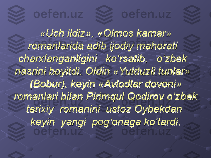 «Uch ildiz», «Olmos kamar» «Uch ildiz», «Olmos kamar» 
romanlarida adib ijodiy mahorati   romanlarida adib ijodiy mahorati   
charxlanganligini   ko‘rsatib,   o‘zbek   charxlanganligini   ko‘rsatib,   o‘zbek   
nasrini boyitdi. Oldin «Yulduzli tunlar»   nasrini boyitdi. Oldin «Yulduzli tunlar»   
(Bobur), keyin «Avlodlar dovoni» (Bobur), keyin «Avlodlar dovoni» 
romanlari bilan Pirimqul Qodirov o‘zbek romanlari bilan Pirimqul Qodirov o‘zbek 
tarixiy  romanini  ustoz Oybekdan  tarixiy  romanini  ustoz Oybekdan  
keyin  yangi  pog‘onaga ko‘tardi.keyin  yangi  pog‘onaga ko‘tardi. 