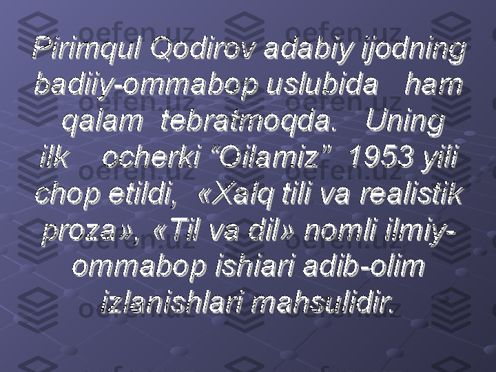 Pirimqul Qodirov adabiy ijodning Pirimqul Qodirov adabiy ijodning 
badiiy-ommabop uslubida   ham badiiy-ommabop uslubida   ham 
  qalam  tebratmoqda.   Uning    qalam  tebratmoqda.   Uning  
ilk    ocherki “Oilamiz”  1953 yili ilk    ocherki “Oilamiz”  1953 yili 
chop etildi,  «Xalq tili va realistik chop etildi,  «Xalq tili va realistik 
proza», «Til va dil» nomli ilmiy-proza», «Til va dil» nomli ilmiy-
ommabop ishiari adib-olim ommabop ishiari adib-olim 
izlanishlari mahsulidir.izlanishlari mahsulidir. 