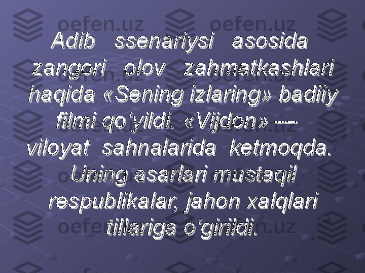 Adib   ssenariysi   asosida  Adib   ssenariysi   asosida  
zangori   olov   zahmatkashlari zangori   olov   zahmatkashlari 
haqida «Sening izlaring» badiiy haqida «Sening izlaring» badiiy 
filmi qo‘yildi. «Vijdon» —   filmi qo‘yildi. «Vijdon» —   
viloyat  sahnalarida  ketmoqda.  viloyat  sahnalarida  ketmoqda.  
Uning asarlari mustaqil Uning asarlari mustaqil 
respublikalar, jahon xalqlari respublikalar, jahon xalqlari 
tillariga o‘girildi.tillariga o‘girildi. 