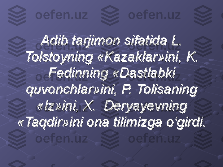 Adib tarjimon sifatida L. Adib tarjimon sifatida L. 
Tolstoyning «Kazaklar»ini, K. Tolstoyning «Kazaklar»ini, K. 
Fedinning «Dastlabki Fedinning «Dastlabki 
quvonchlar»ini, P. Tolisaning quvonchlar»ini, P. Tolisaning 
«Iz»ini, X.  Deryayevning «Iz»ini, X.  Deryayevning 
«Taqdir»ini ona tilimizga o‘girdi.«Taqdir»ini ona tilimizga o‘girdi. 