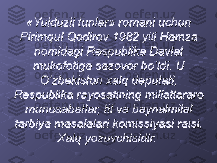 «Yulduzli tunlar» romani uchun «Yulduzli tunlar» romani uchun 
Pirimqul Qodirov 1982 yili Hamza Pirimqul Qodirov 1982 yili Hamza 
nomidagi Respublika Davlat nomidagi Respublika Davlat 
mukofotiga sazovor bo‘ldi. U mukofotiga sazovor bo‘ldi. U 
O’zbekiston xalq deputati, O’zbekiston xalq deputati, 
Respublika rayosatining millatlararo Respublika rayosatining millatlararo 
munosabatlar, til va baynalmilal munosabatlar, til va baynalmilal 
tarbiya masalalari komissiyasi raisi, tarbiya masalalari komissiyasi raisi, 
Xalq yozuvchisidir. Xalq yozuvchisidir.  