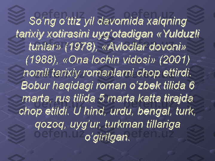 So’ng o’ttiz yil davomida xalqning So’ng o’ttiz yil davomida xalqning 
tarixiy xotirasini uyg’otadigan «Yulduzli tarixiy xotirasini uyg’otadigan «Yulduzli 
tunlar» (1978), «Avlodlar dovoni» tunlar» (1978), «Avlodlar dovoni» 
(1988), «Ona lochin vidosi» (2001) (1988), «Ona lochin vidosi» (2001) 
nomli tarixiy romanlarni chop ettirdi. nomli tarixiy romanlarni chop ettirdi. 
Bobur haqidagi roman o’zbek tilida 6 Bobur haqidagi roman o’zbek tilida 6 
marta, rus tilida 5 marta katta tirajda marta, rus tilida 5 marta katta tirajda 
chop etildi. U hind, urdu, bengal, turk, chop etildi. U hind, urdu, bengal, turk, 
qozoq, uyg’ur, turkman tillariga qozoq, uyg’ur, turkman tillariga 
o’girilgan.o’girilgan. 