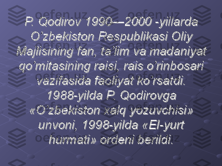 P. Qodirov 1990—2000 -yillarda P. Qodirov 1990—2000 -yillarda 
O’zbekiston Respublikasi Oliy O’zbekiston Respublikasi Oliy 
Majlisining fan, ta’lim va madaniyat Majlisining fan, ta’lim va madaniyat 
qo’mitasining raisi, rais o’rinbosari qo’mitasining raisi, rais o’rinbosari 
vazifasida faoliyat ko’rsatdi.vazifasida faoliyat ko’rsatdi.
1988-yilda P. Qodirovga 1988-yilda P. Qodirovga 
«O’zbekiston xalq yozuvchisi» «O’zbekiston xalq yozuvchisi» 
unvoni, 1998-yilda «El-yurt unvoni, 1998-yilda «El-yurt 
hurmati» ordeni berildi.hurmati» ordeni berildi. 