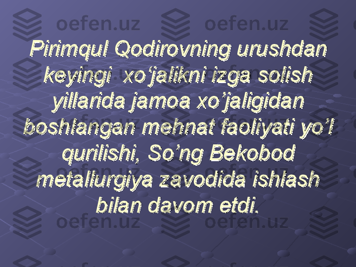 Pirimqul Qodirovning urushdan Pirimqul Qodirovning urushdan 
keyingi  xo‘jalikni izga solish keyingi  xo‘jalikni izga solish 
yillarida jamoa xo’jaligidan yillarida jamoa xo’jaligidan 
boshlangan mehnat faoliyati yo’l boshlangan mehnat faoliyati yo’l 
qurilishi, So’ng Bekobod qurilishi, So’ng Bekobod 
metallurgiya zavodida ishlash metallurgiya zavodida ishlash 
bilan davom etdi.bilan davom etdi. 