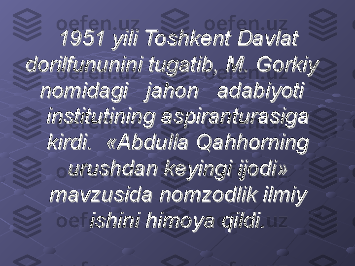 1951 yili Toshkent Davlat 1951 yili Toshkent Davlat 
dorilfununini tugatib, M. Gorkiy   dorilfununini tugatib, M. Gorkiy   
nomidagi   jahon   adabiyoti   nomidagi   jahon   adabiyoti   
institutining aspiranturasiga institutining aspiranturasiga 
kirdi.  «Abdulla Qahhorning kirdi.  «Abdulla Qahhorning 
urushdan keyingi ijodi» urushdan keyingi ijodi» 
mavzusida nomzodlik ilmiy mavzusida nomzodlik ilmiy 
ishini himoya qildi.ishini himoya qildi. 