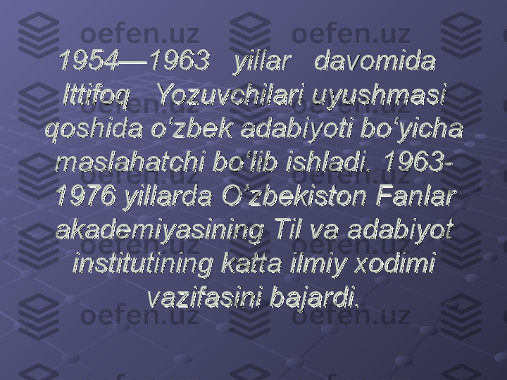 1954—1963   yillar   davomida   1954—1963   yillar   davomida   
Ittifoq   Yozuvchilari uyushmasi Ittifoq   Yozuvchilari uyushmasi 
qoshida o‘zbek adabiyoti bo‘yicha qoshida o‘zbek adabiyoti bo‘yicha 
maslahatchi bo‘lib ishladi. 1963-maslahatchi bo‘lib ishladi. 1963-
1976 yillarda O’zbekiston Fanlar 1976 yillarda O’zbekiston Fanlar 
akademiyasining Til va adabiyot akademiyasining Til va adabiyot 
institutining katta ilmiy xodimi institutining katta ilmiy xodimi 
vazifasini bajardi.vazifasini bajardi. 