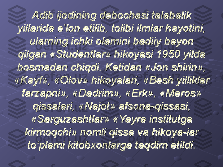 Adib ijodining debochasi talabalik Adib ijodining debochasi talabalik 
yillarida e’lon etilib, tolibi ilmlar hayotini, yillarida e’lon etilib, tolibi ilmlar hayotini, 
ularning ichki olamini badiiy bayon ularning ichki olamini badiiy bayon 
qilgan «Studentlar» hikoyasi 1950 yilda qilgan «Studentlar» hikoyasi 1950 yilda 
bosmadan chiqdi. Ketidan «Jon shirin», bosmadan chiqdi. Ketidan «Jon shirin», 
«Kayf», «Olov» hikoyalari, «Besh yilliklar «Kayf», «Olov» hikoyalari, «Besh yilliklar 
farzapni», «Dadrim», «Erk», «Meros» farzapni», «Dadrim», «Erk», «Meros» 
qissalari, «Najot» afsona-qissasi, qissalari, «Najot» afsona-qissasi, 
«Sarguzashtlar» «Yayra institutga «Sarguzashtlar» «Yayra institutga 
kirmoqchi» nomli qissa va hikoya-iar kirmoqchi» nomli qissa va hikoya-iar 
to‘plami kitobxonlarga taqdim etildi.to‘plami kitobxonlarga taqdim etildi. 