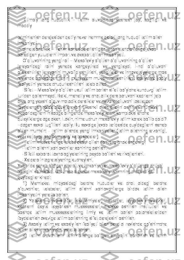 Ijtim	oiy	teng	huquqlilik	–	Ta’lim	oluvchining	yashash	joyi,	sog`lig`i	va	m	oddiy	ta’m	inlanish	darajasidan	qat’iy	nazarham	m	a	qatoriteng	huquqlita’lim	olish	im	koniyati.	Internatsionallilik	–	Ta’lim	sohasida	erishilgan	jahon	standartlariga	javob	beradigan	yutuqlarniim	portva	eksportqilish	im	koniyati.	O`qituvchining	yangiroli–	M	asofaviy	o`qitish	o`qituvchining	o`qitish	jarayonidagi	rolini	yanada	kengaytiradi	va	yangilaydi.	Endi	o`qituvchi	o`zlashtirish	jarayoninim	uvofiqlashtirishi,yangiliklarva	innovatsiyalarga	m	os	ravishda	berayotgan	faninim	untazam	m	ukam	m	allashtirishi,saviya	va	ijodiy	faoliyatiniyanada	chuqurlashtirishitalab	etiladi.	Sifat–	M	asofaviy	o`qitish	usulita’lim	berish	sifatibo`yicha	kunduzgita’lim	turidan	qolishm	aydi.Balki,m	ahalliy	va	chetellik	dars	beruvchikadrlarnijalb	qilib,eng	yaxshio`quv-m	etodik	darsliklarva	nazoratqiluvchitestlardan	foydalangan	holda	o`quv	jarayoninitashkiletish	sifatinioshirishim	um	kin.	Yuqoridagilarnihisobga	olinganda	m	asofaviy	ta’lim	kom	pleksiancha	qulayliklarga	ega	ekan.Lekin,nim	a	uchun	m	asofaviy	ta’lim	kerak	bo`lib	qoldi?	–degan	savoltug`ilishitabiiy.Bu	savolga	javob	tariqasida	quyidagilarnisanab	o`tish	m	um	kin:-Ta’lim	olishda	yangiim	koniyatlar(ta’lim	olishning	arzonligi,	vaqtva	joyga	bog`liqm	asligiva	boshqalar).	-Ta’lim	m	askanlariga	talaba	qabulqilish	sonining	cheklanganligi.	-Ta’lim	olishnixohlovchilarsonining	oshishi.	-Sifatliaxborottexnologiyalarining	paydo	bo`lishiva	rivojlanishi.	-Xalqaro	integratsiyaning	kuchayishi.	Yuqorida	sanab	o`tilgan	sharoitva	im	koniyatlarm	asofaviy	o`qitishga	ehtiyoj	borliginiko`rsatadi.Um	um	an	olganda	m	asofaviy	ta’lim	ning	m	aqsadiga	quyidagilarkiradi:	1)	M	am	lakat	m	iqyosidagi	barcha	hududlar	va	chet	eldagi	barcha	o`quvchilar,	talabalar,	ta’lim	olishni	xohlovchilarga	birdek	ta’lim	olish	im	koniyatiniyaratib	berish.	2)	Yetakchi	universitetlar,akadem	iyalar,institutlar,tayyorlov	m	arkazlari,	kadrlarni	qayta	tayyorlash	m	uassasalari,	m	alaka	oshirish	institutlari	va	boshqa	ta’lim	m	uassasalarining	ilm	iy	va	ta’lim	berish	potensiallaridan	foydalanish	evaziga	ta’lim	berishning	sifatdarajasinioshirish.	3)	Asosiy	ta’lim	va	asosiy	ish	faoliyatibilan	parallelravishda	qo`shim	cha	ta’lim	olish	im	koniyatiniyaratib	berish.	4)	Ta’lim	oluvchilarnita’lim	olishga	bo`lgan	ehtiyojiniqondirish	va	ta’lim 