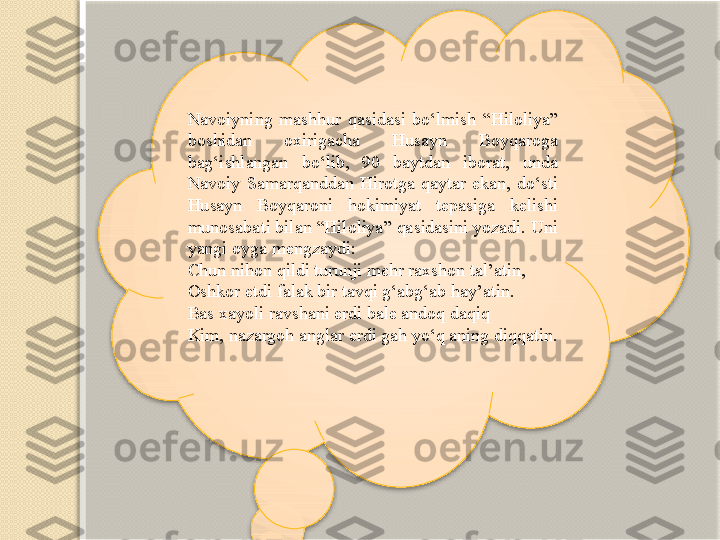 Navoiyning  mashhur  qasidasi  bo‘lmish  “Hiloliya” 
boshidan  oxirigacha  Husayn  Boyqaroga 
bag‘ishlangan  bo‘lib,  90  baytdan  iborat,  unda 
Navoiy  Samarqanddan  Hirotga  qaytar  ekan,  do‘sti 
Husayn  Boyqaroni  hokimiyat  tepasiga  kelishi 
munosabati bilan “Hiloliya” qasidasini yozadi. Uni 
yangi oyga mengzaydi:
Chun nihon qildi turunji mehr raxshon tal’atin,
Oshkor etdi falak bir tavqi g‘abg‘ab hay’atin.
Bas xayoli ravshani erdi bale andoq daqiq
Kim, nazargoh anglar erdi gah yo‘q aning diqqatin.    