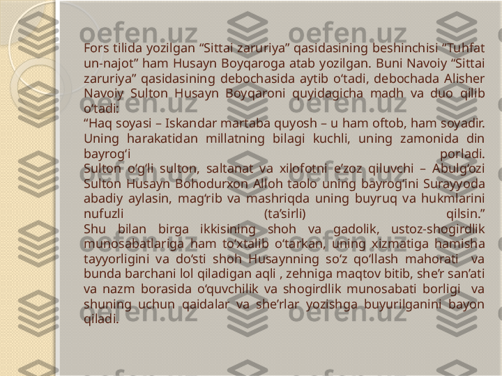 Fors  tilida  yozilgan  “Sittai  zaruriya”  qasidasining  beshinchisi  “Tuhfat 
un-najot”  ham  Husayn  Boyqaroga  atab  yozilgan.  Buni  Navoiy  “Sittai 
zaruriya”  qasidasining  debochasida  aytib  o‘tadi,  debochada  Alisher 
Navoiy  Sulton  Husayn  Boyqaroni  quyidagicha  madh  va  duo  qilib 
o‘tadi: 
“Haq soyasi – Iskandar martaba quyosh – u ham oftob, ham soyadir. 
Uning  harakatidan  millatning  bilagi  kuchli,  uning  zamonida  din 
bayrog‘i  porladi.
Sulton  o‘g‘li  sulton,  saltanat  va  xilofotni  e’zoz  qiluvchi  –  Abulg‘ozi 
Sulton  Husayn  Bohodurxon  Alloh  taolo  uning  bayrog‘ini  Surayyoda 
abadiy  aylasin,  mag‘rib  va  mashriqda  uning  buyruq  va  hukmlarini 
nufuzli  (ta’sirli)  qilsin.”
Shu  bilan  birga  ikkisining  shoh  va  gadolik,  ustoz-shogirdlik 
munosabatlariga  ham  to‘xtalib  o‘tarkan,  uning  xizmatiga  hamisha 
tayyorligini  va  do‘sti  shoh  Husaynning  so‘z  qo‘llash  mahorati    va 
bunda barchani lol qiladigan aqli , zehniga maqtov bitib, she’r san’ati 
va  nazm  borasida  o‘quvchilik  va  shogirdlik  munosabati  borligi    va 
shuning  uchun  qaidalar  va  she’rlar  yozishga  buyurilganini  bayon 
qiladi.        