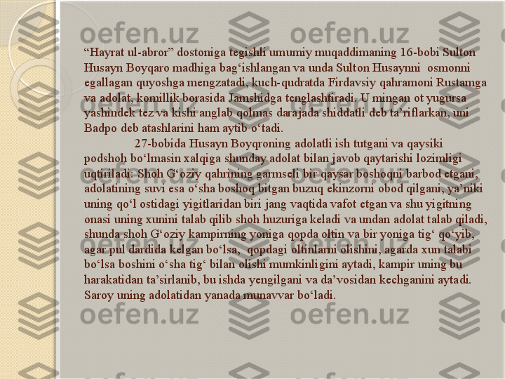 “ Hayrat ul-abror” dostoniga tegishli umumiy muqaddimaning 16-bobi Sulton 
Husayn Boyqaro madhiga bag‘ishlangan va unda Sulton Husaynni  osmonni 
egallagan quyoshga mengzatadi, kuch-qudratda Firdavsiy qahramoni Rustamga 
va adolat, komillik borasida Jamshidga tenglashtiradi. U mingan ot yugursa 
yashindek tez va kishi anglab qolmas darajada shiddatli deb ta’riflarkan, uni 
Badpo deb atashlarini ham aytib o‘tadi. 
27-bobida Husayn Boyqroning adolatli ish tutgani va qaysiki 
podshoh bo‘lmasin xalqiga shunday adolat bilan javob qaytarishi lozimligi 
uqtiriladi: Shoh G‘oziy qahrining garmseli bir qaysar boshoqni barbod etgani, 
adolatining suvi esa o‘sha boshoq bitgan buzuq ekinzorni obod qilgani, ya’niki 
uning qo‘l ostidagi yigitlaridan biri jang vaqtida vafot etgan va shu yigitning 
onasi uning xunini talab qilib shoh huzuriga keladi va undan adolat talab qiladi, 
shunda shoh G‘oziy kampirning yoniga qopda oltin va bir yoniga tig‘ qo‘yib, 
agar pul dardida kelgan bo‘lsa,  qopdagi oltinlarni olishini, agarda xun talabi 
bo‘lsa boshini o‘sha tig‘ bilan olishi mumkinligini aytadi, kampir uning bu 
harakatidan ta’sirlanib, bu ishda yengilgani va da’vosidan kechganini aytadi. 
Saroy uning adolatidan yanada munavvar bo‘ladi.       