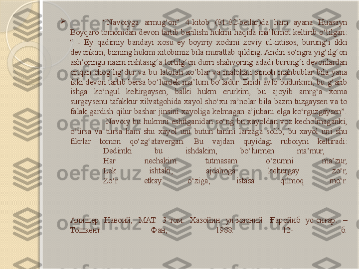 
“ Navoiyga  armug‘on”  4-kitob  (81-82-betlar)da  ham  ayana  Huasayn 
Boyqaro tomonidan devon tartib berilishi hukmi haqida ma’lumot keltirib o‘tilgan: 
“  -  Ey  qadimiy  bandayi  xosu  ey  boyiriy  xodimi  zoviy  ul-ixtisos,  burung‘i  ikki 
devonkim, bizning hukmi xitobimiz bila murattab qilding. Andin so‘ngra yig‘ilg‘on 
ash’oringu nazm rishtasig‘a tortilg‘on durri shahvoring adadi burung‘i devonlardan 
ortqan  chog‘lig‘dur  va  bu  latofati  xo‘blar  va  malohati  simoti  mahbublar  bila  yana 
ikki  devon  tartib  bersa  bo‘lurdek  ma’lum  bo‘ladur.  Emdi avlo  budurkim,  bu  g‘arib 
ishga  ko‘ngul  keltirgaysen,  balki  hukm  erurkim,  bu  ajoyib  amrg‘a  xoma 
surgaysenu  tafakkur  xilvatgohida  xayol  sho‘xu  ra’nolar  bila  bazm  tuzgaysen  va  to 
falak  gardish  qilur  bashar  jinsini  xayoliga  kelmagan  a’jubani  elga  ko‘rguzgaysen”.
  Navoiy  bu  hukmni  eshitganidan  so‘ng  bu  xayoldan  voz  kecholmaganki, 
o‘tirsa  va  tursa  ham  shu  xayol  uni  butun  tanini  larzaga  solib,  bu  xayol  uni  shu 
fikrlar  tomon  qo‘zg‘atavergan.  Bu  vajdan  quyidagi  ruboiyni  keltiradi:
Dedimki  bu  ishdakim,  bo‘lurmen  ma’mur, 
Har  nechakim  tutmasam  o‘zumni  ma’zur,
Lek  ishtaki,  ajdahoga  kelturgay  zo‘r,
Zo‘r  etkay  o‘ziga,  istasa  qilmoq  mo‘r.
Алишер  Навоий,  МАТ.  3-том:  Хазойин  ул-маоний:  Ғаройиб  ус-сиғар.  –  
Тошкент:  Фан,  1988.  12-   б.       