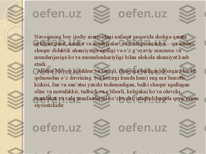 Navoiyning boy ijodiy merosidagi nafaqat yuqorida shohga qarata 
aytilgan pand, nasihat va madhiyalar  va boshqa nazariya – qarashlari 
chuqur didaktik ahamiyatga egaligi va o‘z g‘oyaviy mazmun va 
mundarijasiga ko‘ra umumbashariyligi bilan alohida ahamiyat kasb 
etadi. 
  Alisher Navoiy mashhur va taniqli, dunyoga tanilgan shoirgina bo‘lib 
qolmasdan o‘z davrining  (va hozirgi kunda ham) eng ma’lumotli 
kishisi, fan va san’atni yaxshi tushunadigan, balki chuqur egallagan 
olim va mutafakkir, tadbirli va e’tiborli, kelajakni ko‘ra oluvchi, 
mamlakat va xalq manfaatlarini ko‘zlovchi, istiqboli haqida qayg‘urgan 
siyosatchidir.       