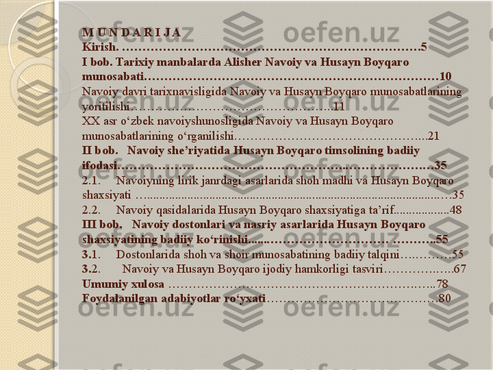 M U N D A R I J A
Kirish. ……………………………………………………………….5 
I bob. Tarixiy manbalarda Alisher Navoiy va Husayn Boyqaro 
munosabati………………………………………………………………10
Navoiy davri tarixnavisligida Navoiy va Husayn Boyqaro munosabatlarining 
yoritilishi…………………………………………..11
XX asr o‘zbek navoiyshunosligida Navoiy va Husayn Boyqaro 
munosabatlarining o‘rganilishi………………………………………...21
II bob.   Navoiy she’riyatida Husayn Boyqaro timsolining badiiy 
ifodasi………………………………………………..……………….…35
2.1.     Navoiyning lirik janrdagi asarlarida shoh madhi va Husayn Boyqaro 
shaxsiyati …..............................................................................................…35
2.2.     Navoiy qasidalarida Husayn Boyqaro shaxsiyatiga ta’rif..................48
III bob.   Navoiy dostonlari va nasriy asarlarida Husayn Boyqaro 
shaxsiyatining badiiy ko‘rinishi......………………………… ………..55
3. 1.     Dostonlarida shoh va shoir munosabatining badiiy talqini….………55
3. 2.       Navoiy va Husayn Boyqaro ijodiy hamkorligi tasviri………….…..67
Umumiy xulosa  …………………………………………………….…..78
Foydalanilgan adabiyotlar ro‘yxati ……………………………………80       