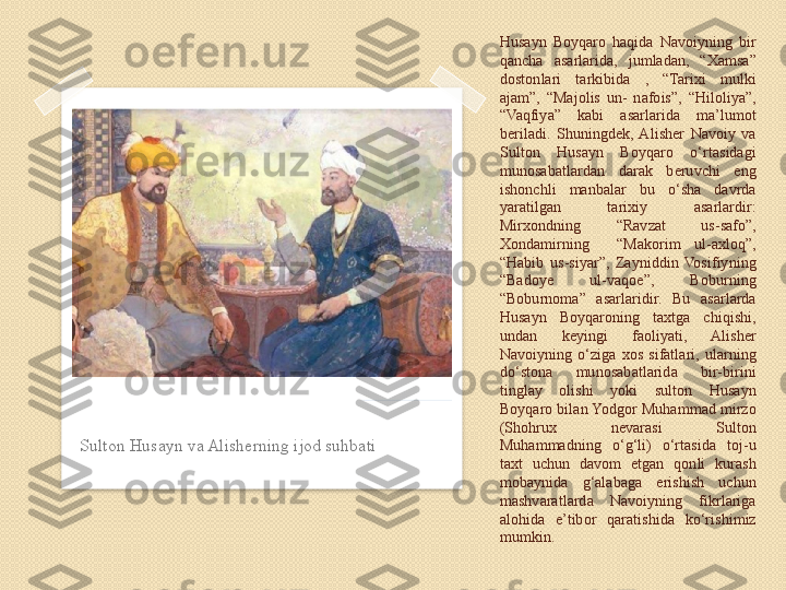 Husayn  Boyqaro  haqida  Navoiyning  bir 
qancha  asarlarida,  jumladan,  “Xamsa” 
dostonlari  tarkibida  ,  “Tarixi  mulki 
ajam”,  “Majolis  un-  nafois”,  “Hiloliya”, 
“Vaqfiya”  kabi  asarlarida  ma’lumot 
beriladi.  Shuningdek,  Alisher  Navoiy  va 
Sulton  Husayn  Boyqaro  o‘rtasidagi 
munosabatlardan  darak  beruvchi  eng 
ishonchli  manbalar  bu  o‘sha  davrda 
yaratilgan  tarixiy  asarlardir: 
Mirxondning  “Ravzat  us-safo”, 
Xondamirning    “Makorim  ul-axloq”, 
“Habib  us-siyar”,  Zayniddin  Vosifiyning 
“Badoye  ul-vaqoe”,  Boburning 
“Boburnoma”  asarlaridir.  Bu  asarlarda 
Husayn  Boyqaroning  taxtga  chiqishi, 
undan  keyingi  faoliyati,  Alisher 
Navoiyning  o‘ziga  xos  sifatlari,  ularning 
do‘stona  munosabatlarida  bir-birini 
tinglay  olishi  yoki  sulton  Husayn 
Boyqaro bilan Yodgor Muhammad mirzo 
(Shohrux  nevarasi  Sulton 
Muhammadning  o‘g‘li)  o‘rtasida  toj-u 
taxt  uchun  davom  etgan  qonli  kurash 
mobaynida  g‘alabaga  erishish  uchun 
mashvaratlarda  Navoiyning  fikrlariga 
alohida  e’tibor  qaratishida  ko‘rishimiz 
mumkin. Sulton Husayn va Alisherning ijod suhbati      