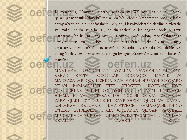 MAMLAKAT  OBODCHILIGI  YO‘LIDA  NAVOIYNING  HISSASI 
BEHAD  KATTA.  ROBOTLAR,  XONAQOH,  MASJID  VA 
MADRASALAR  QURILISHIDA  HAM  AYNAN  HUSAYN  BOYQARO 
BILAN  BAMASLAHAT  FIKR  YURGIZIB,  KO‘PDAN  KO‘P 
QURILISHLAR  PULINI  O‘Z  YONIDAN  TO‘LAYDI.  U  TAMOM 
HIMMATINI  VA  MO‘TABAR  ISHTIYOQINI  OXIRAT  ISHLARIGA 
SARF  QILDI,  O‘Z  MULKINI  XAYR-EHSON  QILDI  VA  XAYRLI 
ISHLARGA  KETQAZDI.  DAVLATSHOH  SAMARQANDIYNING 
E’TIROF  ETISHICHA,  O‘SHA  JOYLARGA  QILGAN  VAQFLARI 
MUOMALADA  YURGAN  PUL  HISOBIDA  TAXMINAN  500  TUMAN 
KEPAKIYNI  TASHKIL  ETADI. Mirxondning  “Ravzat  us-safo”  asarida  va  XX  asr  yozuvchisi  Oybek 
qalamiga mansub “Navoiy” romanida Majididdin Muhammad boshliq ba’zi 
saroy a’yonlari o‘z manfaatlarini  o‘ylab, Navoiydek xalq dardini o‘ylovchi 
va  xalq  ichida  rivojlanish,  to‘kin-sochinlik  bo‘lsagina  podsho  taxti 
muqarrar  bo‘lishini  anglovchi  shaxsni  podshodan  uzoqlashtirishga 
uringanliklari  va  bu  borada  hech  narsadan  qaydmasligini  ularning 
amallarida  ham  ko‘rishimiz  mumkin.  Hattoki  bu  o‘rinda  Majididdindan 
so‘ng bosh vazirlik maqomini qo‘lga kiritgan Nizomulmulkni ham keltirish 
mumkin.        