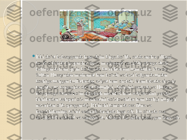 
Ikki do‘st keksayganda ham doim birga bo‘lib, ortda ancha yillarni 
bosib o‘tishda bir qancha sinov, mashaqqat va ziddiyatlarga duch 
kelinganda ham qiyin bo‘lsa-da, bu rishtalarni uzmadilar. Navoiy 
Sulton Husayndan marhamat ham ko‘rdi va kezi kelganda undan 
boshiga tushgan kulfatlardan aziyat ham chekdi. Mamlakatda siyosiy 
tanglik yuz berganida davlat butunligi , birligini saqlash va Husayn 
Boyqaroga bunda ko‘maklashish mushkul ham edi(atrofini yaxshi 
kishilardan tashqari o‘z manfaatini ko‘zlovchilar ham borligi nuqtayi 
nazaridan olib qaraganda). Ikkinchi tomonda esa fitna va 
fasodchilarning ta’siri sezilarli darajada ham edi. Bu o‘rtada esa 
avvalgidek sadoqat va samimiyat, ishonch bir qadar pasaygan ham edi.        