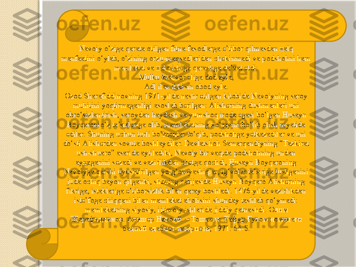 Navoiy o‘ziga qarata otilgan fitna-fasodlarga e’tibor qilmasdan xalq 
manfaatini o‘ylab, o‘zining orzu-maqsadlaridan chekinmadi va podshohni ham 
mamlakat va xalq ishiga qarashga da’vat etdi:
Mulku kishvor eliga dod ayla,
Adl ilan ikkisin obod ayla.
Ozod Sharafiddinovning 1971-yilda nashr etilgan kitobida Navoiyning saroy 
muhitini yoqtirmaganligi asoslab berilgan: Alisherning dushmanlari uni 
obro‘sizlantirish, saroydan haydash va yumshoq iroda egasi bo‘lgan Husayn 
Boyqaronio‘z ta’sirlariga olib, mamlakatning xo‘jayini bo‘lib olish niyatida 
edilar.  Shuning uchun turli bo‘htonlar to‘qib, podshohga yetkazadilar va uni 
do‘sti Alisherdan sovuta boshlaydilar. Davlatshoh Samarqandiyning “Tazkirat 
ush-shuaro” asarida aytiladiki, Navoiy bir vaqtda podshohning undan 
aynaganini sezadi va vazirlikdan chetga qochdi, Husayn Boyqaroning 
Navoiyga qarshi uyushtirilgan yolg‘on-yashiqlar, ig‘volar ta’siriga tushganini 
juda ochiq bayon qilganki, shuning natijasida Husayn Boyqaro Alisherning 
fikriga, istaklariga e’tiborsizlik bilan qaray boshladi. 1476-yilda vazirlikdan 
iste’foga chiqqani bilan mamlakat aholisini shunday tashlab qo‘ymadi: 
mamlakatning siyosiy, ijtimoiy ishlarida jiddiy qatnashdi.   Олим 
Шарафиддинов. Алишер Навоий. – Тошкент: Ғафур Ғулом номидаги 
бадиий адабиёт нашриёти, 1971. 64-б.   