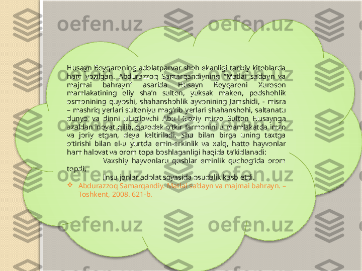 Husayn Boyqaroning adolatparvar shoh ekanligi tarixiy kitoblarda 
ham  yozilgan.  Abdurazzoq  Samarqandiyning  “Matlai  sa’dayn  va 
majmai  bahrayn”  asarida  Husayn  Boyqaroni  Xuroson 
mamlakatining  oliy  sha’n  sulton,  yuksak  makon,  podshohlik 
osmonining  quyoshi,  shahanshohlik  ayvonining  Jamshidi,  -  misra 
–  mashriq  yerlari sultoniyu  mag‘rib  yerlari shahanshohi,  saltanatu 
dunyo  va  dinni  ulug‘lovchi  Abu-l-G‘oziy  mirzo  Sulton  Husaynga 
azaldan  inoyat  qilib,  qazodek  o‘tkir  farmonini  u  mamlakatda  imzo 
va  joriy  etgan,  deya  keltiriladi.  Shu  bilan  birga  uning  taxtga 
o‘tirishi  bilan  el-u  yurtda  emin-erkinlik  va  xalq,  hatto  hayvonlar 
ham halovat va orom topa boshlaganligi haqida ta’kidlanadi:
Vaxshiy  hayvonlaru  qushlar  eminlik  quchog‘ida  orom 
topdi,  
Insu jonlar adolat soyasida osudalik kasb etdi.

Abdurazzoq Samarqandiy. Matlai sa’dayn va majmai bahrayn. –
Toshkent, 2008. 621-b.
     